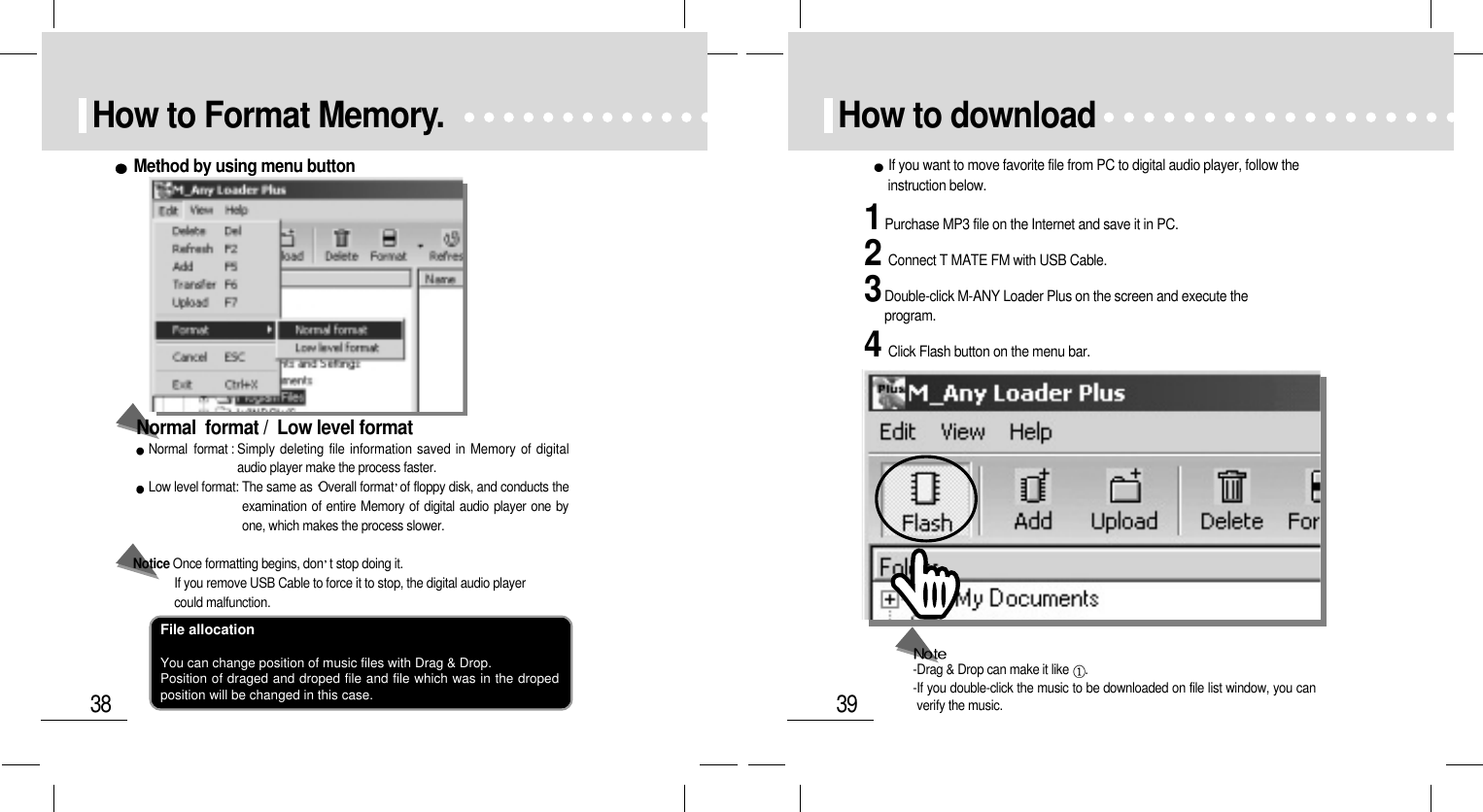 39How to download1Purchase MP3 file on the Internet and save it in PC.3Double-click M-ANY Loader Plus on the screen and execute theprogram.2Connect T MATE FM with USB Cable.4Click Flash button on the menu bar.If you want to move favorite file from PC to digital audio player, follow theinstruction below.-Drag &amp; Drop can make it like  .-If you double-click the music to be downloaded on file list window, you canverify the music.38How to Format Memory.Normal  format : Simply deleting file information saved in Memory of digitalaudio player make the process faster. Low level format: The same as Overall format of floppy disk, and conducts theexamination of entire Memory of digital audio player one byone, which makes the process slower. Notice Once formatting begins, don t stop doing it. If you remove USB Cable to force it to stop, the digital audio player could malfunction.Normal  format /  Low level formatMethod by using menu buttonFile allocationYou can change position of music files with Drag &amp; Drop.Position of draged and droped file and file which was in the dropedposition will be changed in this case.