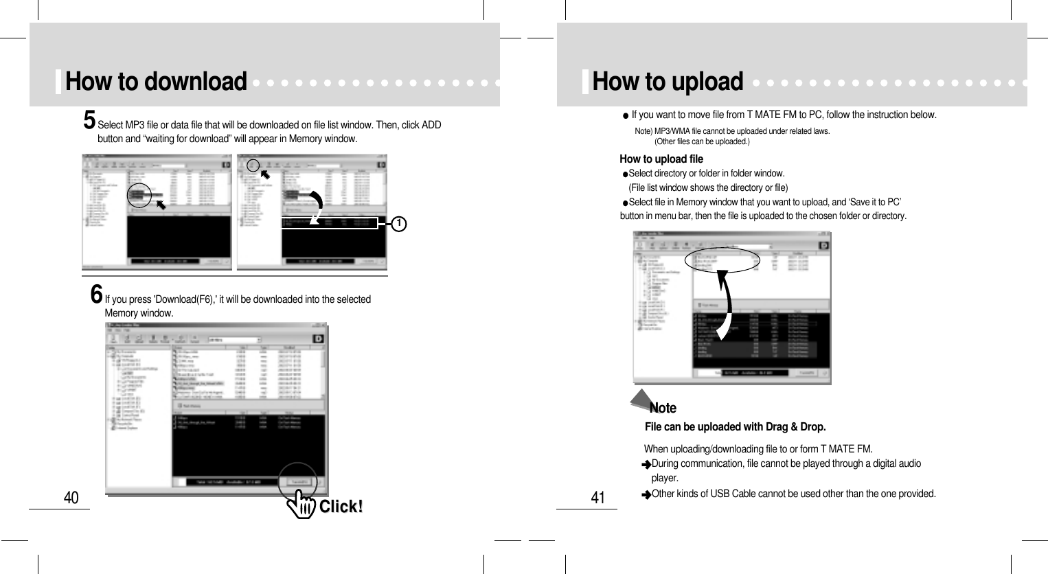 41How to uploadHow to upload fileNote) MP3/WMA file cannot be uploaded under related laws. (Other files can be uploaded.)If you want to move file from T MATE FM to PC, follow the instruction below.Select directory or folder in folder window. (File list window shows the directory or file)Select file in Memory window that you want to upload, and ‘Save it to PC’button in menu bar, then the file is uploaded to the chosen folder or directory.NoteFile can be uploaded with Drag &amp; Drop.When uploading/downloading file to or form T MATE FM.  During communication, file cannot be played through a digital audioplayer.Other kinds of USB Cable cannot be used other than the one provided.40How to download5Select MP3 file or data file that will be downloaded on file list window. Then, click ADDbutton and “waiting for download” will appear in Memory window.6If you press &apos;Download(F6),&apos; it will be downloaded into the selectedMemory window.Click!Click!1