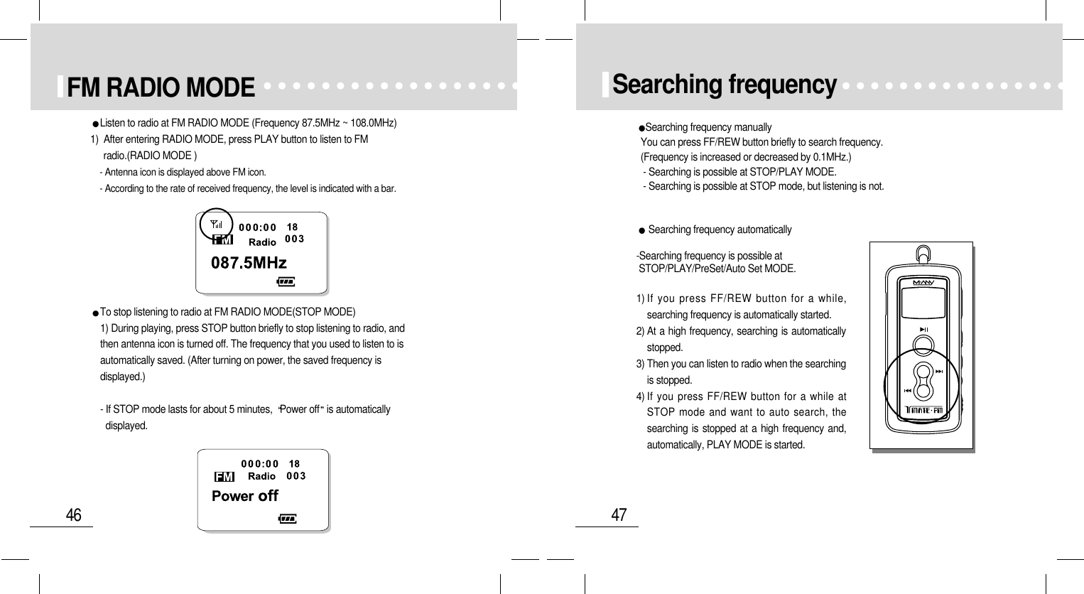 47Searching frequencySearching frequency manuallyYou can press FF/REW button briefly to search frequency. (Frequency is increased or decreased by 0.1MHz.)- Searching is possible at STOP/PLAY MODE.- Searching is possible at STOP mode, but listening is not.Searching frequency automatically-Searching frequency is possible atSTOP/PLAY/PreSet/Auto Set MODE.1) If you press FF/REW button for a while,searching frequency is automatically started.2) At a high frequency, searching is automaticallystopped.3) Then you can listen to radio when the searchingis stopped.4) If you press FF/REW button for a while atSTOP mode and want to auto search, thesearching is stopped at a high frequency and,automatically, PLAY MODE is started.46FM RADIO MODEListen to radio at FM RADIO MODE (Frequency 87.5MHz ~ 108.0MHz) 1)  After entering RADIO MODE, press PLAY button to listen to FMradio.(RADIO MODE )- Antenna icon is displayed above FM icon.- According to the rate of received frequency, the level is indicated with a bar.To stop listening to radio at FM RADIO MODE(STOP MODE)1) During playing, press STOP button briefly to stop listening to radio, andthen antenna icon is turned off. The frequency that you used to listen to isautomatically saved. (After turning on power, the saved frequency isdisplayed.)- If STOP mode lasts for about 5 minutes,  Power off is automaticallydisplayed.