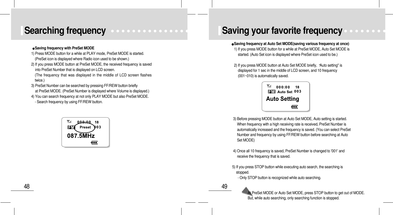 49Saving your favorite frequencySaving frequency at Auto Set MODE(saving various frequency at once)1) If you press MODE button for a while at PreSet MODE, Auto Set MODE isstarted. (Auto Set icon is displayed where PreSet icon used to be.)2) If you press MODE button at Auto Set MODE briefly,  Auto setting&quot; isdisplayed for 1 sec in the middle of LCD screen, and 10 frequency(001~010) is automatically saved.3) Before pressing MODE button at Auto Set MODE, Auto setting is started.When frequency with a high receiving rate is received, PreSet Number isautomatically increased and the frequency is saved. (You can select PreSetNumber and frequency by using FF/REW button before searching at AutoSet MODE)4) Once all 10 frequency is saved, PreSet Number is changed to &apos;001&apos; andreceive the frequency that is saved.5) If you press STOP button while executing auto search, the searching isstopped.- Only STOP button is recognized while auto searching.At PreSet MODE or Auto Set MODE, press STOP button to get out of MODE.But, while auto searching, only searching function is stopped.48Searching frequencySaving frequency with PreSet MODE1) Press MODE button for a while at PLAY mode, PreSet MODE is started.(PreSet icon is displayed where Radio icon used to be shown.)2) If you press MODE button at PreSet MODE, the received frequency is savedinto PreSet Number that is displayed on LCD screen.(The frequency that was displayed in the middle of LCD screen flashestwice.)3) PreSet Number can be searched by pressing FF/REW button briefly at PreSet MODE. (PreSet Number is displayed where Volume is displayed.)4) You can search frequency at not only PLAY MODE but also PreSet MODE. - Search frequency by using FF/REW button.