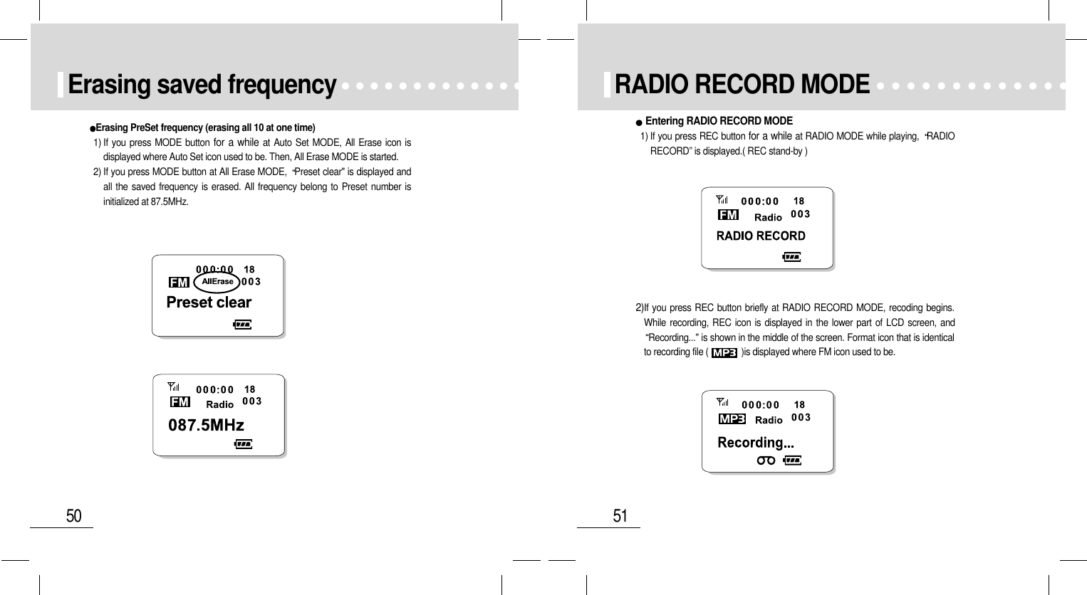 51RADIO RECORD MODE2)If you press REC button briefly at RADIO RECORD MODE, recoding begins.While recording, REC icon is displayed in the lower part of LCD screen, andRecording...&quot; is shown in the middle of the screen. Format icon that is identicalto recording file (              )is displayed where FM icon used to be.Entering RADIO RECORD MODE1) If you press REC button for a while at RADIO MODE while playing,  RADIORECORD” is displayed.( REC stand-by )50Erasing saved frequencyErasing PreSet frequency (erasing all 10 at one time)1) If you press MODE button for a while at Auto Set MODE, All Erase icon isdisplayed where Auto Set icon used to be. Then, All Erase MODE is started.2) If you press MODE button at All Erase MODE,  Preset clear&quot; is displayed andall the saved frequency is erased. All frequency belong to Preset number isinitialized at 87.5MHz.