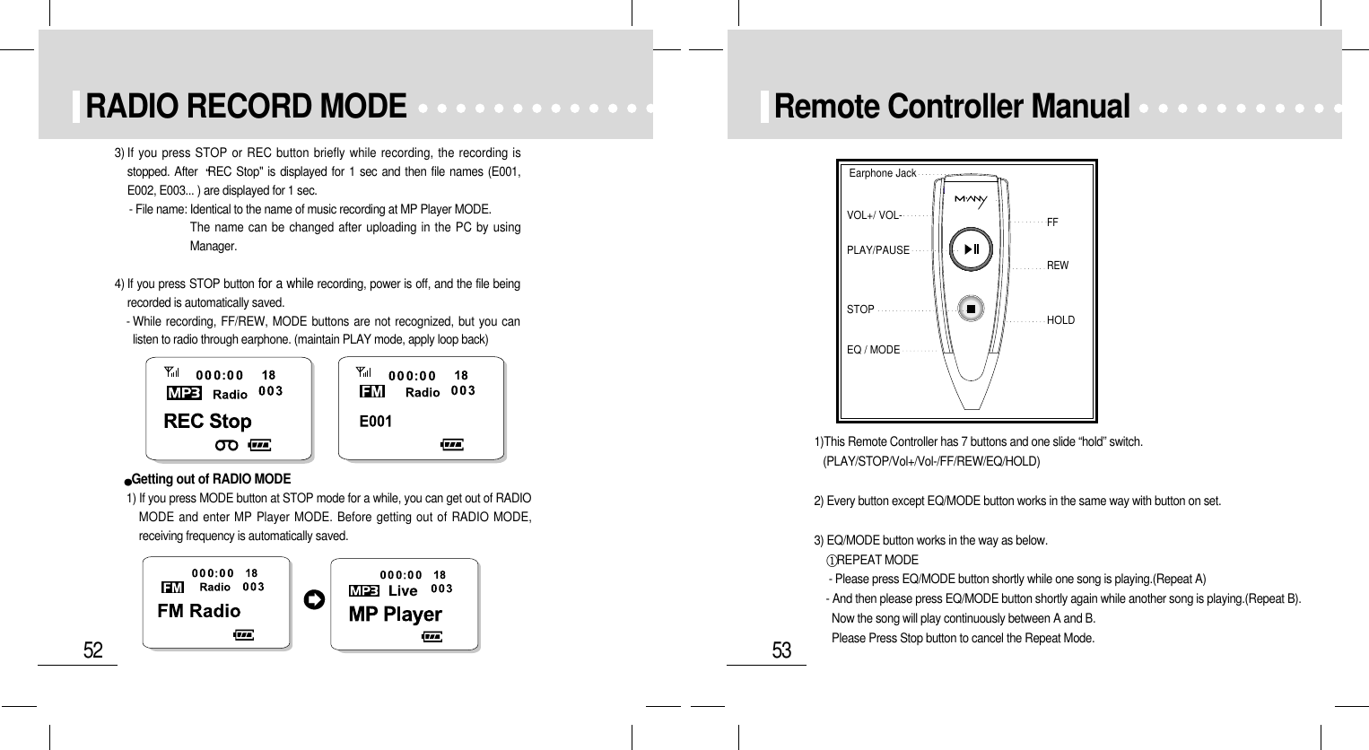 53Remote Controller ManualEarphone JackVOL+/ VOL-FFSTOPEQ / MODEPLAY/PAUSEREWHOLD1)This Remote Controller has 7 buttons and one slide “hold” switch.  (PLAY/STOP/Vol+/Vol-/FF/REW/EQ/HOLD)2) Every button except EQ/MODE button works in the same way with button on set.3) EQ/MODE button works in the way as below.REPEAT MODE  - Please press EQ/MODE button shortly while one song is playing.(Repeat A)- And then please press EQ/MODE button shortly again while another song is playing.(Repeat B).Now the song will play continuously between A and B.Please Press Stop button to cancel the Repeat Mode.52RADIO RECORD MODE3) If you press STOP or REC button briefly while recording, the recording isstopped. After  REC Stop&quot; is displayed for 1 sec and then file names (E001,E002, E003... ) are displayed for 1 sec.- File name: Identical to the name of music recording at MP Player MODE.The name can be changed after uploading in the PC by usingManager.  4) If you press STOP button for a while recording, power is off, and the file beingrecorded is automatically saved.- While recording, FF/REW, MODE buttons are not recognized, but you canlisten to radio through earphone. (maintain PLAY mode, apply loop back)Getting out of RADIO MODE1) If you press MODE button at STOP mode for a while, you can get out of RADIOMODE and enter MP Player MODE. Before getting out of RADIO MODE,receiving frequency is automatically saved.