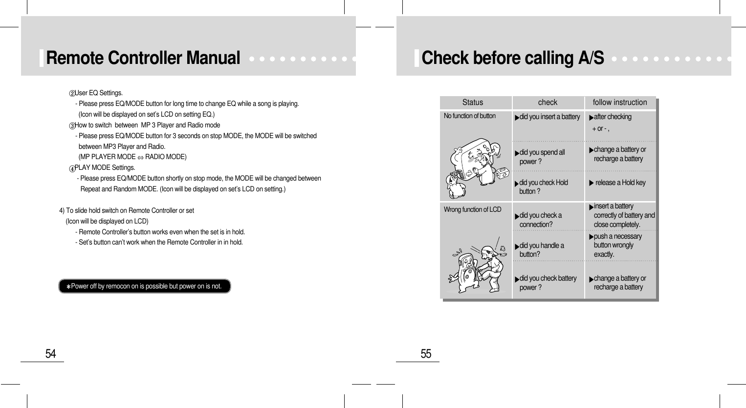 55Check before calling A/S after checking + or - ,change a battery orrecharge a battery release a Hold keyinsert a batterycorrectly of battery andclose completely.push a necessarybutton wronglyexactly.change a battery orrecharge a batterydid you insert a batterydid you spend allpower ?did you check Holdbutton ?did you check aconnection?did you handle abutton?did you check batterypower ?No function of buttonWrong function of LCDStatus check follow instruction54Remote Controller ManualUser EQ Settings.- Please press EQ/MODE button for long time to change EQ while a song is playing.   (Icon will be displayed on set’s LCD on setting EQ.)How to switch  between  MP 3 Player and Radio mode- Please press EQ/MODE button for 3 seconds on stop MODE, the MODE will be switched between MP3 Player and Radio.(MP PLAYER MODE  RADIO MODE)PLAY MODE Settings.- Please press EQ/MODE button shortly on stop mode, the MODE will be changed between Repeat and Random MODE. (Icon will be displayed on set’s LCD on setting.)4) To slide hold switch on Remote Controller or set(Icon will be displayed on LCD)- Remote Controller’s button works even when the set is in hold.- Set’s button can’t work when the Remote Controller in in hold.Power off by remocon on is possible but power on is not.