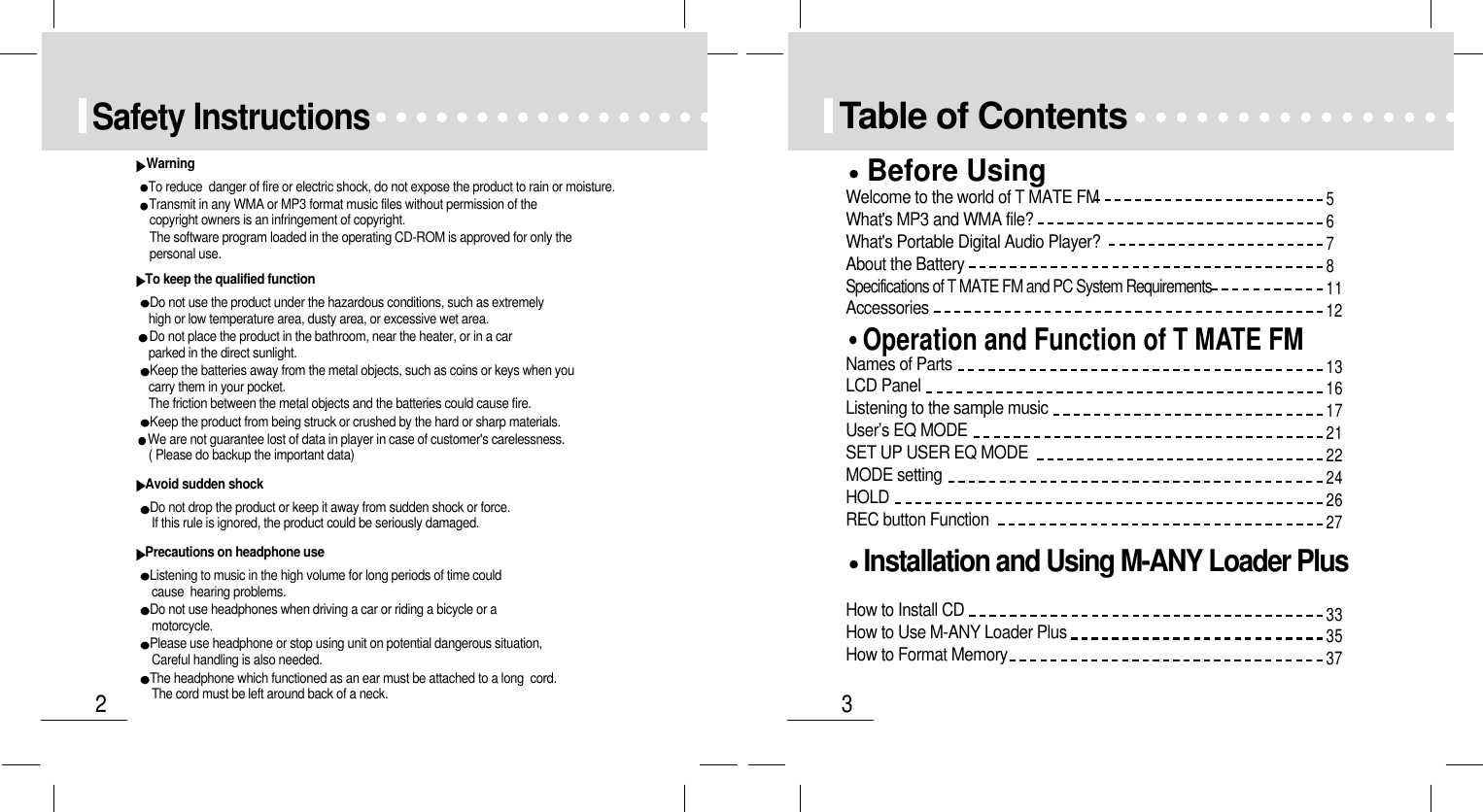 32Safety InstructionsWarningTo reduce  danger of fire or electric shock, do not expose the product to rain or moisture.Transmit in any WMA or MP3 format music files without permission of the  copyright owners is an infringement of copyright.The software program loaded in the operating CD-ROM is approved for only thepersonal use.To keep the qualified functionDo not use the product under the hazardous conditions, such as extremelyhigh or low temperature area, dusty area, or excessive wet area.Do not place the product in the bathroom, near the heater, or in a carparked in the direct sunlight.Keep the batteries away from the metal objects, such as coins or keys when youcarry them in your pocket.The friction between the metal objects and the batteries could cause fire.Keep the product from being struck or crushed by the hard or sharp materials.       We are not guarantee lost of data in player in case of customer&apos;s carelessness.( Please do backup the important data)Avoid sudden shockDo not drop the product or keep it away from sudden shock or force.If this rule is ignored, the product could be seriously damaged.Precautions on headphone useListening to music in the high volume for long periods of time couldcause  hearing problems.Do not use headphones when driving a car or riding a bicycle or a         motorcycle.Please use headphone or stop using unit on potential dangerous situation,Careful handling is also needed.The headphone which functioned as an ear must be attached to a long  cord.The cord must be left around back of a neck.Table of ContentsOperation and Function of T MATE FMNames of PartsLCD PanelListening to the sample musicUser’s EQ MODESET UP USER EQ MODEMODE settingHOLDREC button FunctionBefore UsingWelcome to the world of T MATE FMWhat&apos;s MP3 and WMA file?What&apos;s Portable Digital Audio Player?About the BatterySpecifications of T MATE FM and PC System RequirementsAccessoriesInstallation and Using M-ANY Loader PlusHow to Install CDHow to Use M-ANY Loader PlusHow to Format Memory131617212224262733353756781112