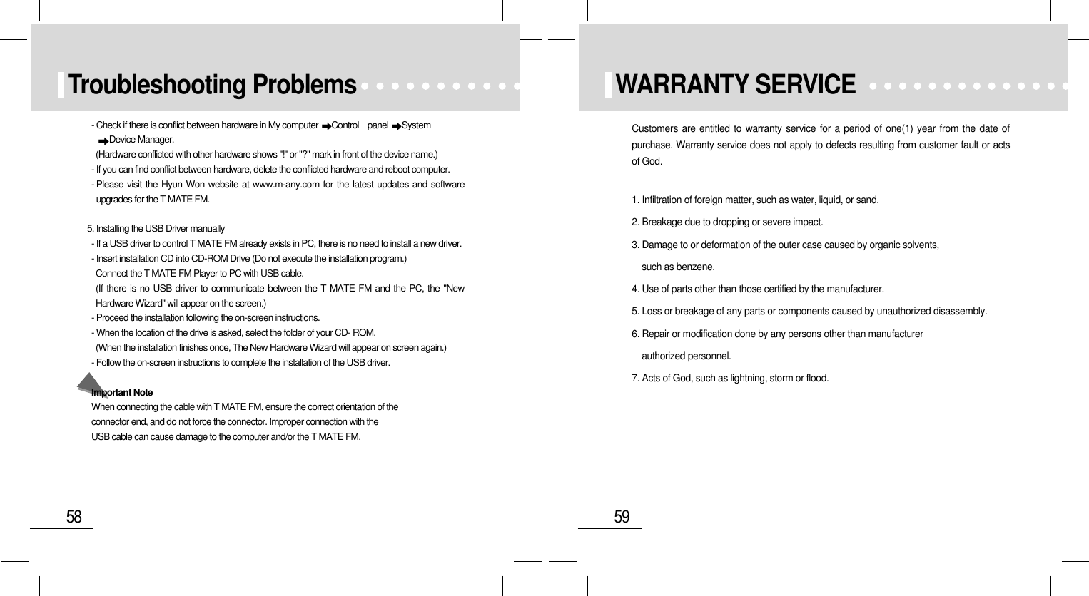 59WARRANTY SERVICECustomers are entitled to warranty service for a period of one(1) year from the date ofpurchase. Warranty service does not apply to defects resulting from customer fault or actsof God.1. Infiltration of foreign matter, such as water, liquid, or sand.2. Breakage due to dropping or severe impact.3. Damage to or deformation of the outer case caused by organic solvents, such as benzene.4. Use of parts other than those certified by the manufacturer.5. Loss or breakage of any parts or components caused by unauthorized disassembly.6. Repair or modification done by any persons other than manufacturer      authorized personnel.7. Acts of God, such as lightning, storm or flood.58Troubleshooting Problems- Check if there is conflict between hardware in My computer  Control    panel  System Device Manager.(Hardware conflicted with other hardware shows &quot;!&quot; or &quot;?&quot; mark in front of the device name.)- If you can find conflict between hardware, delete the conflicted hardware and reboot computer.- Please visit the Hyun Won website at www.m-any.com for the latest updates and softwareupgrades for the T MATE FM.5. Installing the USB Driver manually- If a USB driver to control T MATE FM already exists in PC, there is no need to install a new driver.- Insert installation CD into CD-ROM Drive (Do not execute the installation program.)Connect the T MATE FM Player to PC with USB cable.(If there is no USB driver to communicate between the T MATE FM and the PC, the &quot;NewHardware Wizard&quot; will appear on the screen.)- Proceed the installation following the on-screen instructions.- When the location of the drive is asked, select the folder of your CD- ROM.(When the installation finishes once, The New Hardware Wizard will appear on screen again.)- Follow the on-screen instructions to complete the installation of the USB driver.Important NoteWhen connecting the cable with T MATE FM, ensure the correct orientation of the connector end, and do not force the connector. Improper connection with the USB cable can cause damage to the computer and/or the T MATE FM.