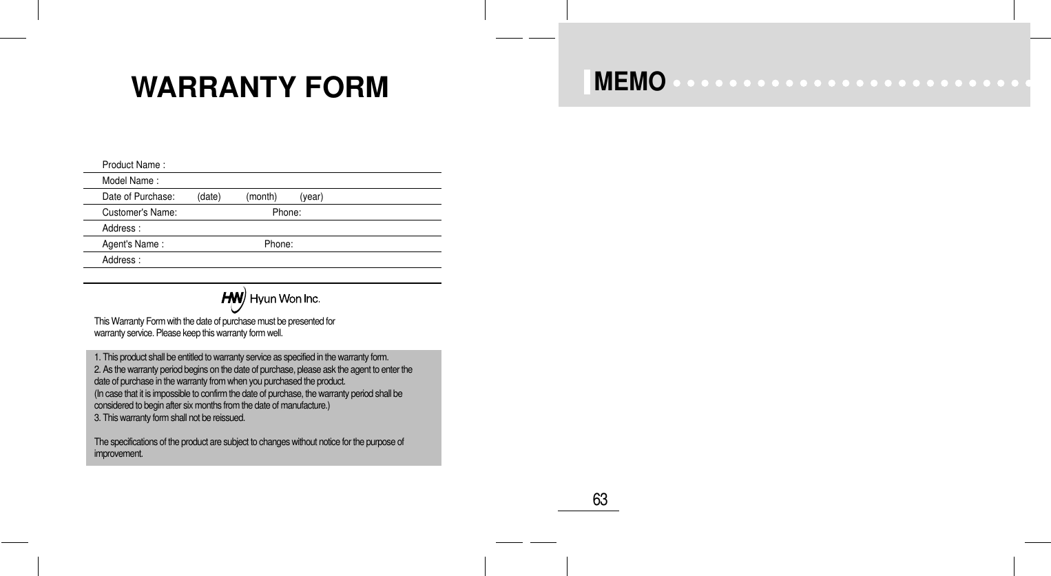 63MEMOProduct Name : Model Name :Date of Purchase:         (date)          (month)         (year)Customer&apos;s Name:                                      Phone: Address :Agent&apos;s Name :                                        Phone:Address :This Warranty Form with the date of purchase must be presented forwarranty service. Please keep this warranty form well.1. This product shall be entitled to warranty service as specified in the warranty form.2. As the warranty period begins on the date of purchase, please ask the agent to enter thedate of purchase in the warranty from when you purchased the product.(In case that it is impossible to confirm the date of purchase, the warranty period shall beconsidered to begin after six months from the date of manufacture.)3. This warranty form shall not be reissued.The specifications of the product are subject to changes without notice for the purpose ofimprovement.WARRANTY FORM