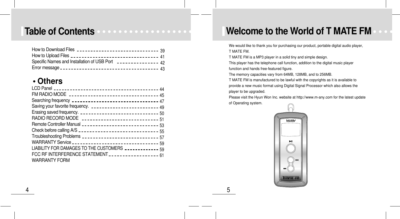 5Welcome to the World of T MATE FM4Table of ContentsOthersLCD PanelFM RADIO MODESearching frequencySaving your favorite frequency.Erasing saved frequency.RADIO RECORD MODERemote Controller ManualCheck before calling A/STroubleshooting ProblemsWARRANTY ServiceLIABILITY FOR DAMAGES TO THE CUSTOMERSFCC RF INTERFERENCE STATEMENTWARRANTY FORMHow to Download FilesHow to Upload FilesSpecific Names and Installation of USB PortError message39414243444547495051535557595961We would like to thank you for purchasing our product, portable digital audio player,T MATE FM.T MATE FM is a MP3 player in a solid tiny and simple design.This player has the telephone call function, addition to the digital music playerfunction and hands free-featured figure.The memory capacities vary from 64MB, 128MB, and to 256MB.T MATE FM is manufactured to be lawful with the copyrights as it is available toprovide a new music format using Digital Signal Processor which also allows theplayer to be upgraded.Please visit the Hyun Won Inc. website at http://www.m-any.com for the latest updateof Operating system.