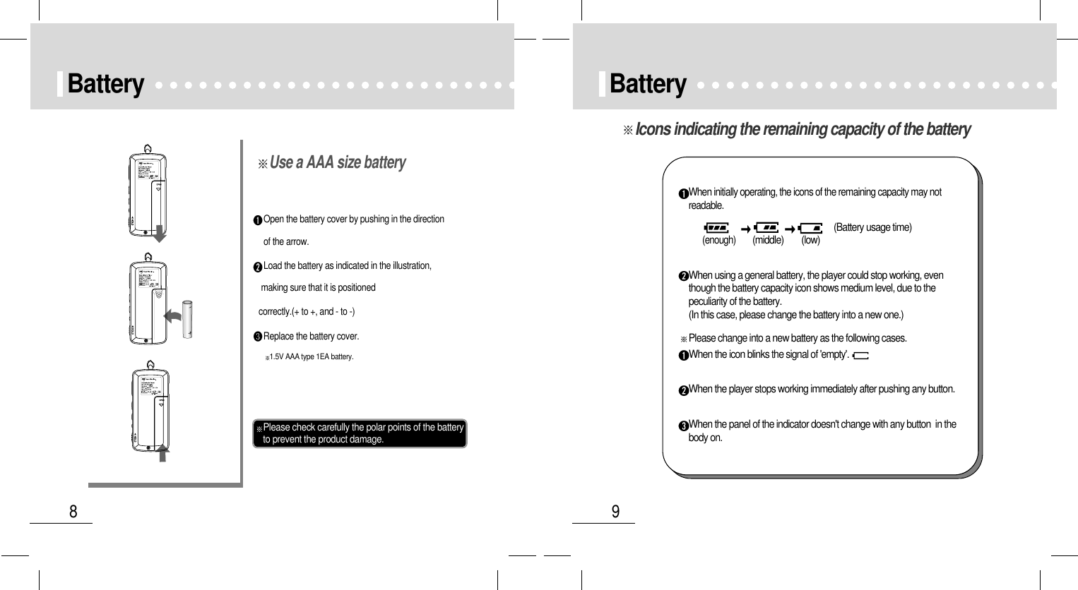 9Battery8BatteryOpen the battery cover by pushing in the directionof the arrow.Load the battery as indicated in the illustration,making sure that it is positionedcorrectly.(+ to +, and - to -)Replace the battery cover.Please check carefully the polar points of the batteryto prevent the product damage.1.5V AAA type 1EA battery.Use a AAA size batteryIcons indicating the remaining capacity of the batteryWhen initially operating, the icons of the remaining capacity may notreadable.(Battery usage time)(enough)        (middle)        (low)When using a general battery, the player could stop working, eventhough the battery capacity icon shows medium level, due to thepeculiarity of the battery.(In this case, please change the battery into a new one.)Please change into a new battery as the following cases.When the icon blinks the signal of &apos;empty&apos;.When the player stops working immediately after pushing any button.When the panel of the indicator doesn&apos;t change with any button  in thebody on.