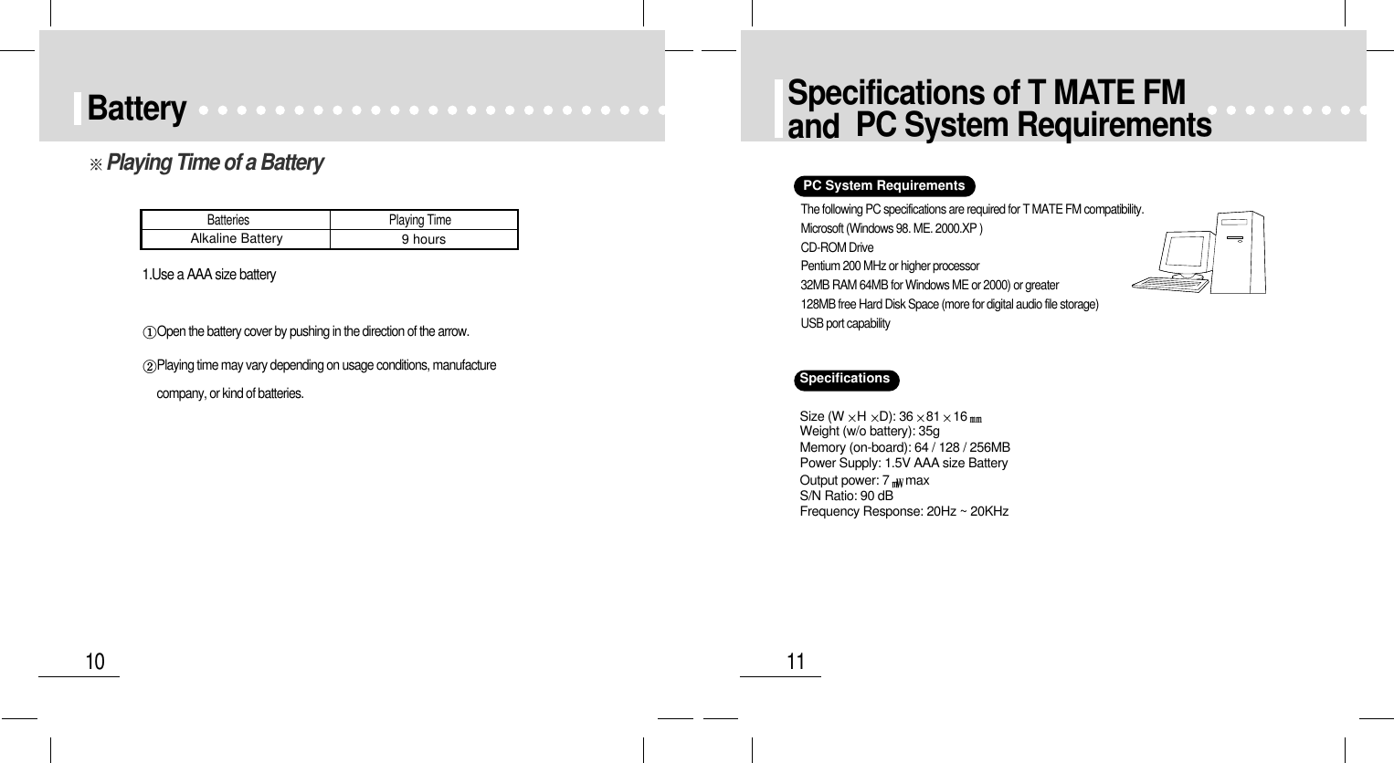 11Specifications of T MATE FMand  PC System Requirements10Battery1.Use a AAA size batteryOpen the battery cover by pushing in the direction of the arrow.Playing time may vary depending on usage conditions, manufacture company, or kind of batteries.Batteries                                                 Playing TimeAlkaline Battery 9 hoursPlaying Time of a BatterySpecificationsPC System RequirementsThe following PC specifications are required for T MATE FM compatibility.Microsoft (Windows 98. ME. 2000.XP )CD-ROM DrivePentium 200 MHz or higher processor32MB RAM 64MB for Windows ME or 2000) or greater128MB free Hard Disk Space (more for digital audio file storage)USB port capabilitySize (W HD): 36 81 16Weight (w/o battery): 35gMemory (on-board): 64 / 128 / 256MBPower Supply: 1.5V AAA size BatteryOutput power: 7 maxS/N Ratio: 90 dBFrequency Response: 20Hz ~ 20KHz