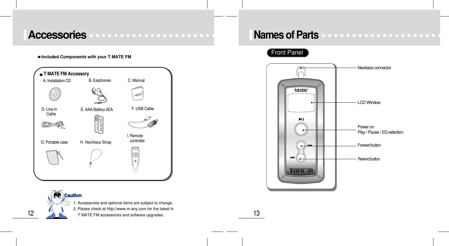 13Names of Parts 12AccessoriesIncluded Components with your T MATE FM1. Accessories and optional items are subject to change.2. Please check at http://www.m-any.com for the latest in T MATE FM accessories and software upgrades.++A. Installation CDT MATE FM AccessoryB. Earphones C. ManualD. Line-in CableG. Portable case H. Necklace StrapI. RemotecontrollerF. USB Cable   E. AAA Battery 2EANecklace connectorLCD WindowPower onPlay / Pause / EQ selectionRewind buttonForward buttonFront Panel