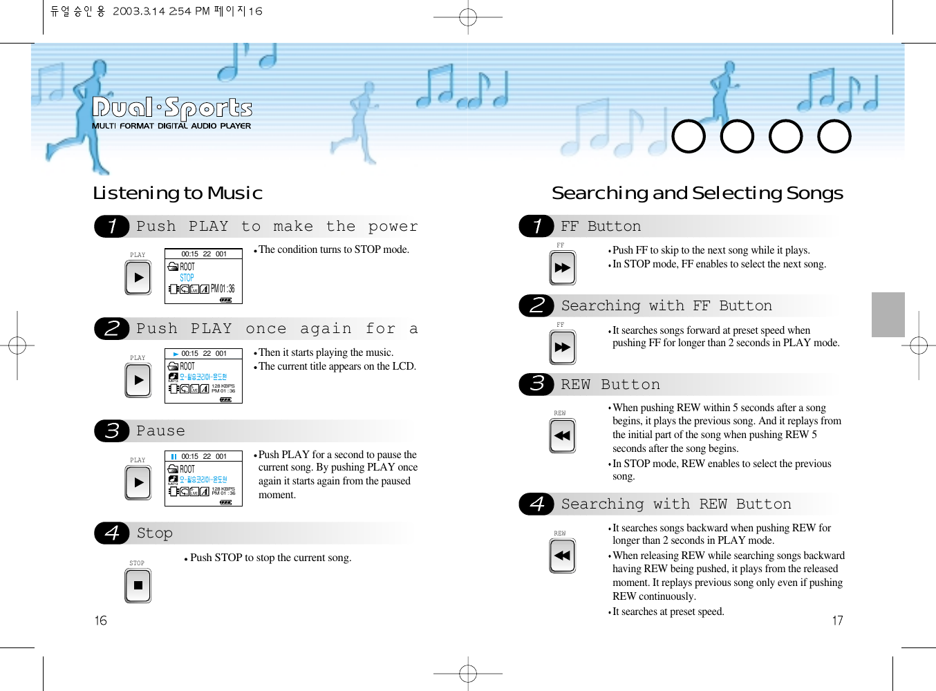 Searching and Selecting SongsREW ButtonFF ButtonSearching with FF ButtonREWWhen pushing REW within 5 seconds after a songbegins, it plays the previous song. And it replays fromthe initial part of the song when pushing REW 5seconds after the song begins.In STOP mode, REW enables to select the previoussong.Searching with REW ButtonREWIt searches songs backward when pushing REW forlonger than 2 seconds in PLAY mode.When releasing REW while searching songs backwardhaving REW being pushed, it plays from the releasedmoment. It replays previous song only even if pushingREW continuously.It searches at preset speed.FFPush FF to skip to the next song while it plays.In STOP mode, FF enables to select the next song.FFIt searches songs forward at preset speed whenpushing FF for longer than 2 seconds in PLAY mode.Push PLAY to make the powerPush PLAY once again for aPauseStopPLAYThe condition turns to STOP mode. PLAYThen it starts playing the music. The current title appears on the LCD.PLAYPush PLAY for a second to pause thecurrent song. By pushing PLAY onceagain it starts again from the pausedmoment. STOPPush STOP to stop the current song.Listening to Music00:15   22   001S-LIVEROOTSTOPPM 01 : 3600:15   22   001S-LIVEMP3128 KBPSPM 01 : 36ROOT00:15   22   001S-LIVEMP3128 KBPSPM 01 : 36ROOT