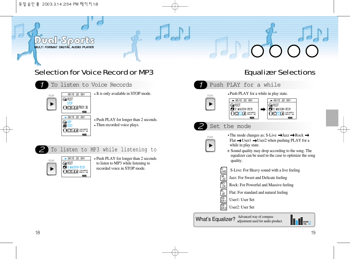 To listen to Voice RecordsTo listen to MP3 while listening toSelection for Voice Record or MP3PLAYIt is only available in STOP mode.Push PLAY for longer than 2 seconds.Then recorded voice plays.PLAYPush PLAY for longer than 2 secondsto listen to MP3 while listening torecorded voice in STOP mode. Equalizer SelectionsPush PLAY for a whileSet the modePLAYPush PLAY for a while in play state.PLAYS-LIVEJA  ZZRO  CKFL  ATUSER 1USER 2The mode changes as; S-Live  Jazz  Rock Flat  User1  User2 when pushing PLAY for awhile in play state.Sound quality may drop according to the song. Theequalizer can be used in the case to optimize the songquality.What’s Equalizer?S-Live: For Heavy sound with a live feelingJazz: For Sweet and Delicate feelingRock: For Powerful and Massive feelingFlat: For standard and natural feelingUser1: User SetUser2: User SetAdvanced way of compassadjustment used for audio product.BAND  2VAL  -0200:15   22   001S-LIVEROOTSTOPPM 01 : 3600:15   22   001S-LIVEADP128 KBPSPM 01 : 36ADPVOO100:15   22   001S-LIVEMP3128 KBPSPM 01 : 36ROOT00:15   22   001S-LIVEMP3128 KBPSPM 01 : 36ROOT00:15   22   001JA ZZMP3128 KBPSPM 01 : 36ROOT