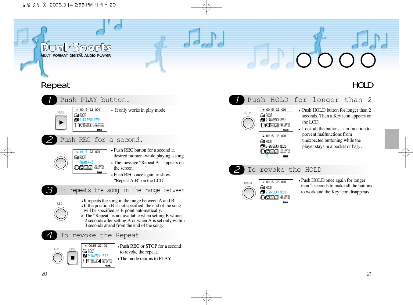 RepeatPush PLAY button.Push REC for a second.It repeats the song in the range betweenTo revoke the RepeatPLAYIt only works in play mode.RECPush REC button for a second atdesired moment while playing a song.The message “Repeat A-” appears onthe screen.Push REC once again to show“Repeat A-B” on the LCD. RECIt repeats the song in the range between A and B.If the position B is not specified, the end of the songwill be specified as B point automatically. The “Repeat” is not available when setting B whine2 seconds after setting A or when A is set only within3 seconds ahead from the end of the song. STOPPush REC or STOP for a secondto revoke the repeat.  The mode returns to PLAY.HOLD Push HOLD for longer than 2To revoke the HOLDHOLDPush HOLD button for longer than 2seconds. Then a Key icon appears onthe LCD.    Lock all the buttons as in function toprevent malfunctions fromunexpected buttoning while theplayer stays in a pocket or bag. .HOLDPush HOLD once again for longerthan 2 seconds to make all the buttonsto work and the Key icon disappears. 00:15   22   001S-LIVEMP3128 KBPSPM 01 : 36ROOT00:15   22   001S-LIVEMP3128 KBPSPM 01 : 36ROOT00:15   22   001S-LIVEMP3128 KBPSPM 01 : 36ROOT00:15   22   001S-LIVEMP3128 KBPSPM 01 : 36ROOT00:15   22   001S-LIVEMP3128 KBPSPM 01 : 36ROOT01:15   22   001S-LIVE128 KBPSPM 01 : 36ROOTRepeat A – BREC