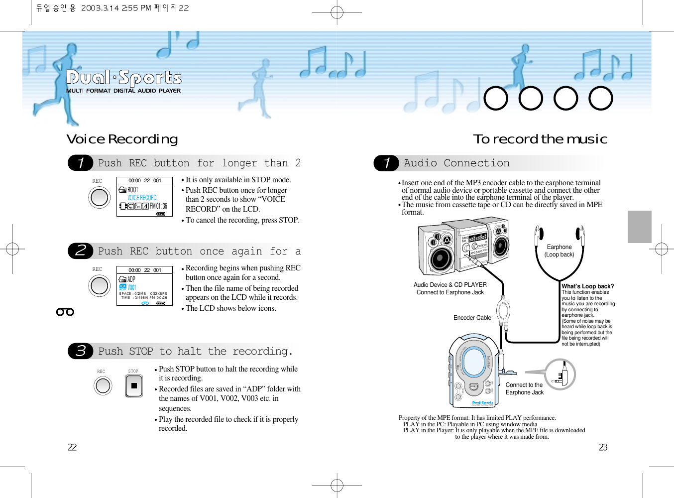 To record the musicAudio ConnectionPush REC button for longer than 2Push REC button once again for aPush STOP to halt the recording.Voice RecordingRECIt is only available in STOP mode.Push REC button once for longerthan 2 seconds to show “VOICERECORD” on the LCD. To cancel the recording, press STOP. RECRecording begins when pushing RECbutton once again for a second.Then the file name of being recordedappears on the LCD while it records. The LCD shows below icons.STOPPush STOP button to halt the recording whileit is recording.Recorded files are saved in “ADP” folder withthe names of V001, V002, V003 etc. insequences. Play the recorded file to check if it is properlyrecorded.DIGITALAUDIOPLAYER &amp; H.R.M&amp;FMRADIO- VOLUME +MODEPLAY STOP REWMICFFREC HOLDDIGITALAUDIOPLAYER &amp; H.R.M&amp;FMRADIO- VOLUME +MODEPLAY STOP REWMICFFREC HOLDAudio Device &amp; CD PLAYERConnect to Earphone Jack  Earphone(Loop back)What’s Loop back?This function enablesyou to listen to themusic you are recordingby connecting toearphone jack.(Some of noise may beheard while loop back isbeing performed but thefile being recorded willnot be interrupted)Encoder Cable   Connect to the Earphone JackInsert one end of the MP3 encoder cable to the earphone terminalof normal audio device or portable cassette and connect the otherend of the cable into the earphone terminal of the player.The music from cassette tape or CD can be directly saved in MPEformat.Property of the MPE format: It has limited PLAY performance.PLAY in the PC: Playable in PC using window mediaPLAY in the Player: It is only playable when the MPE file is downloadedto the player where it was made from.00:00   22   001S-LIVEROOTVOICE RECORDPM 01 : 3600:00   22   001ADPV001ADPSPACE : 012MB   032KBPSTIME  : 144MIN PM 00:26REC