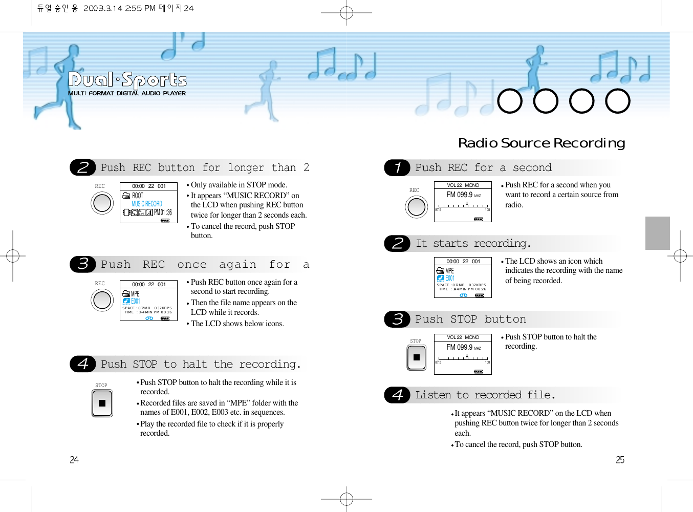 Push REC button for longer than 2Push REC once again for aPush STOP to halt the recording.RECOnly available in STOP mode.It appears “MUSIC RECORD” onthe LCD when pushing REC buttontwice for longer than 2 seconds each. To cancel the record, push STOPbutton.RECPush REC button once again for asecond to start recording.Then the file name appears on theLCD while it records. The LCD shows below icons.STOPPush STOP button to halt the recording while it isrecorded.Recorded files are saved in “MPE” folder with thenames of E001, E002, E003 etc. in sequences. Play the recorded file to check if it is properlyrecorded.Radio Source RecordingPush REC for a secondIt starts recording.Push STOP buttonListen to recorded file.RECPush REC for a second when youwant to record a certain source fromradio. The LCD shows an icon whichindicates the recording with the nameof being recorded. STOPPush STOP button to halt therecording.It appears “MUSIC RECORD” on the LCD whenpushing REC button twice for longer than 2 secondseach. To cancel the record, push STOP button.00:00   22   001S-LIVE ROOTMUSIC RECORDPM 01 : 3600:00   22   001MPEE001MP3SPACE : 012MB   032KBPSTIME  : 144MIN PM 00:2600:00   22   001MPEE001MP3SPACE : 012MB   032KBPSTIME  : 144MIN PM 00:26VOL 22   MONOFM 099.9 MHZ87.5 108VOL 22   MONOFM 099.9 MHZ87.5 108