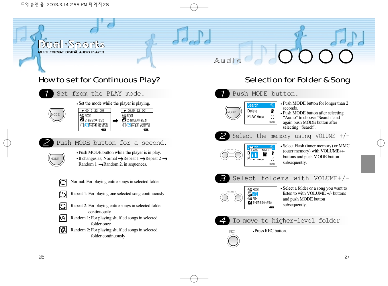 Selection for Folder &amp; SongPush MODE button.Select the memory using VOLUME +/-Select folders with VOLUME+/-To move to higher-level folderMODEPush MODE button for longer than 2seconds.Push MODE button after selecting“Audio” to choose “Search” andagain push MODE button afterselecting “Search”.- VOLUME +Select Flash (inner memory) or MMC(outer memory) with VOLUME+/-buttons and push MODE buttonsubsequently.  - VOLUME +Select a folder or a song you want tolisten to with VOLUME +/- buttonsand push MODE buttonsubsequently. RECPress REC button.Set from the PLAY mode.Push MODE button for a second.How to set for Continuous Play?MODESet the mode while the player is playing.MODEPush MODE button while the player is in play.It changes as; Normal  Repeat 1  Repeat 2 Random 1  Random 2, in sequences.Normal: For playing entire songs in selected folderRepeat 1: For playing one selected song continuouslyRepeat 2: For playing entire songs in selected foldercontinuouslyRandom 1: For playing shuffled songs in selectedfolder onceRandom 2: For playing shuffled songs in selectedfolder continuouslyAA  uu  dd  ii  oo00:15   22   001S-LIVEMP3128 KBPSPM 01 : 36ROOT00:15   22   001S-LIVEMP3128 KBPSPM 01 : 36ROOTSearchDeletePLAY AreaPSearchDeletePLAY AreaPFlash MMCMP3ROOTMPEADP