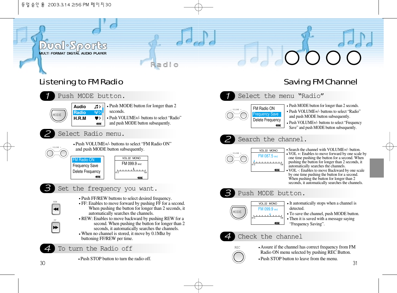 Push MODE button.Select Radio menu.Set the frequency you want. To turn the Radio offListening to FM Radio Saving FM ChannelMODEPush MODE button for longer than 2seconds.Push VOLUME+/- buttons to select “Radio”and push MODE button subsequently.- VOLUME +Push VOLUME+/- buttons to select “FM Radio ON”and push MODE button subsequently.REWFFPush FF/REW buttons to select desired frequency.FF: Enables to move forward by pushing FF for a second.When pushing the button for longer than 2 seconds, itautomatically searches the channels.   REW: Enables to move backward by pushing REW for asecond. When pushing the button for longer than 2seconds, it automatically searches the channels.When no channel is stored, it move by 0.1Mhz bybuttoning FF/REW per time.Push STOP button to turn the radio off.Select the menu “Radio”Search the channel.Push MODE button.Check the channel- VOLUME +Push MODE button for longer than 2 seconds.Push VOLUME+/- buttons to select “Radio”and push MODE button subsequently.Push VOLUME+/- buttons to select “FrequencySave” and push MODE button subsequently.- VOLUME +Search the channel with VOLUME+/- button.VOL +: Enables to move forward by one scale byone time pushing the button for a second. Whenpushing the button for longer than 2 seconds, itautomatically searches the channels.VOL -: Enables to move Backward by one scaleby one time pushing the button for a second.When pushing the button for longer than 2seconds, it automatically searches the channels.MODEIt automatically stops when a channel isdetected.To save the channel, push MODE button.Then it is saved with a message saying“Frequency Saving”. RECAssure if the channel has correct frequency from FMRadio ON menu selected by pushing REC Button.Push STOP button to leave from the menu.RR  aa  dd  ii  ooAudioRadioH.R.MFM Radio ONFrequency SaveDelete Frequency  FM Radio ONFrequency SaveDelete Frequency    VOL 22   MONOFM 087.5 MHZ87.5 108 VOL 22   MONOFM 099.9 MHZ87.5 108VOL 22   MONOFM 099.9 MHZ87.5 108