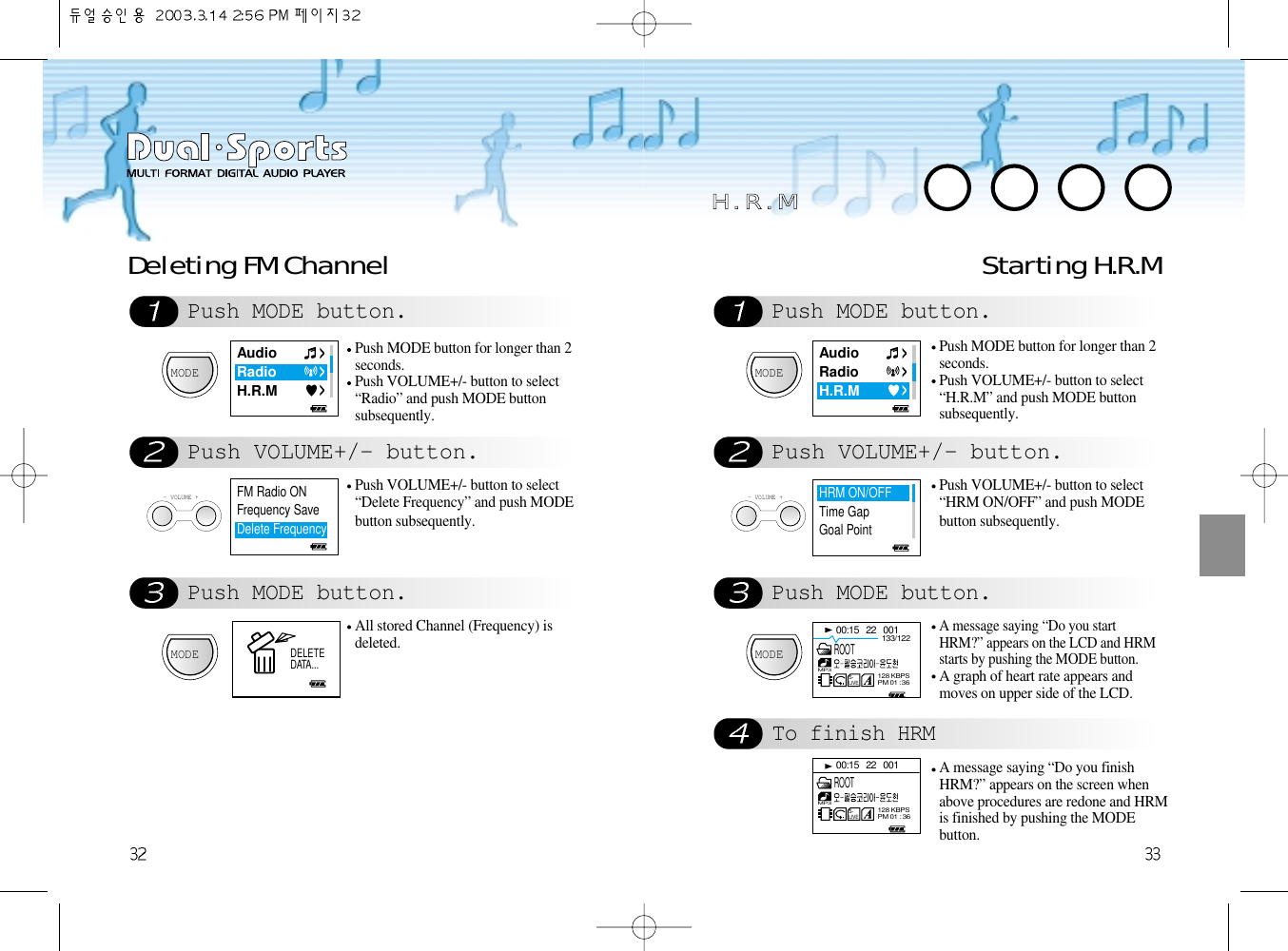 Push MODE button.Push VOLUME+/- button.Push MODE button.Deleting FM Channel Starting H.R.MMODEPush MODE button for longer than 2seconds.Push VOLUME+/- button to select“Radio” and push MODE buttonsubsequently. - VOLUME +Push VOLUME+/- button to select“Delete Frequency” and push MODEbutton subsequently.MODEAll stored Channel (Frequency) isdeleted.Push MODE button.Push VOLUME+/- button.Push MODE button.To finish HRMMODEPush MODE button for longer than 2seconds.Push VOLUME+/- button to select“H.R.M” and push MODE buttonsubsequently. - VOLUME +Push VOLUME+/- button to select“HRM ON/OFF” and push MODEbutton subsequently.MODEA message saying “Do you startHRM?” appears on the LCD and HRMstarts by pushing the MODE button.A graph of heart rate appears andmoves on upper side of the LCD.A message saying “Do you finishHRM?” appears on the screen whenabove procedures are redone and HRMis finished by pushing the MODEbutton. HH  ..  RR  ..  MMAudioRadioH.R.MAudioRadioH.R.MHRM ON/OFFTime GapGoal Point00:15   22   001133/122S-LIVEMP3128 KBPSPM 01 : 36ROOT00:15   22   001S-LIVEMP3128 KBPSPM 01 : 36ROOTFM Radio ONFrequency SaveDelete Frequency  DELETEDATA...