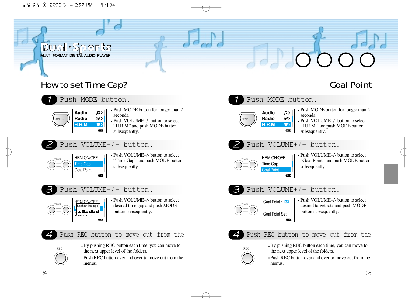 Push MODE button.Push VOLUME+/- button.Push VOLUME+/- button.Push REC button to move out from theHow to set Time Gap? Goal PointMODEPush MODE button for longer than 2seconds.Push VOLUME+/- button to select“H.R.M” and push MODE buttonsubsequently. - VOLUME +Push VOLUME+/- button to select“Time Gap” and push MODE buttonsubsequently.- VOLUME +Push VOLUME+/- button to selectdesired time gap and push MODEbutton subsequently.RECBy pushing REC button each time, you can move tothe next upper level of the folders. Push REC button over and over to move out from themenus. Push MODE button.Push VOLUME+/- button.Push VOLUME+/- button.Push REC button to move out from theMODEPush MODE button for longer than 2seconds.Push VOLUME+/- button to select“H.R.M” and push MODE buttonsubsequently. - VOLUME +Push VOLUME+/- button to select“Goal Point” and push MODE buttonsubsequently.- VOLUME +Push VOLUME+/- button to selectdesired target rate and push MODEbutton subsequently.RECBy pushing REC button each time, you can move tothe next upper level of the folders. Push REC button over and over to move out from themenus. AudioRadioH.R.MAudioRadioH.R.MHRM ON/OFFTime GapGoal PointGoal Point : 133Goal Point SetHRM ON/OFFTime GapGoal PointHRM ON/OFFTime GapGoal PointSet check time gap(s)