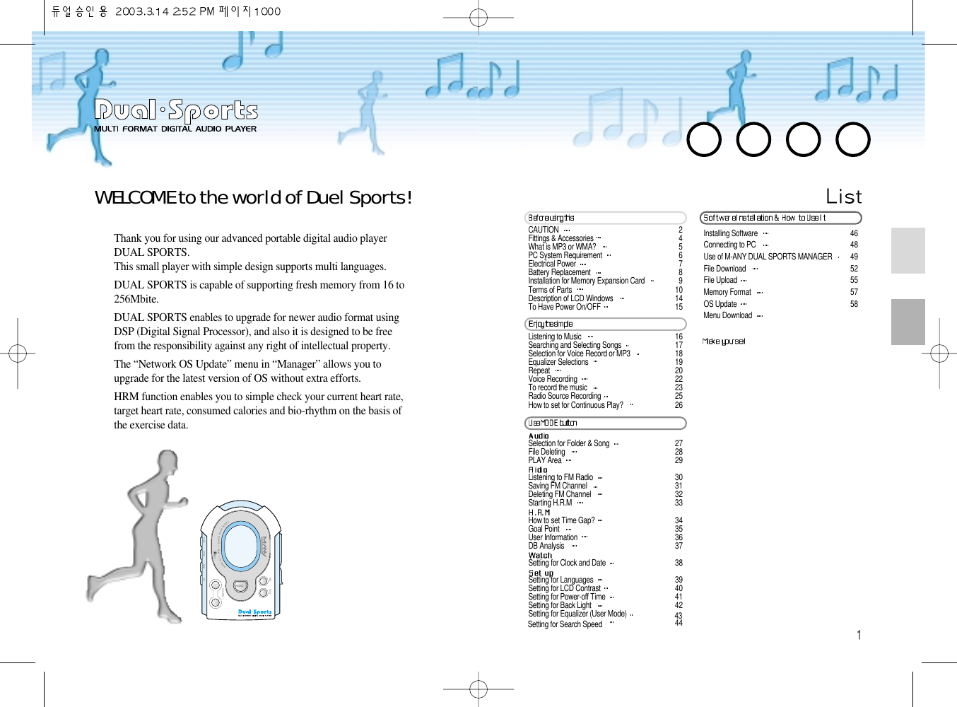 Installing Software  46Connecting to PC  48Use of M-ANY DUAL SPORTS MANAGER  49File Download  52File Upload  55Memory Format  57OS Update  58Menu Download WELCOME to the world of Duel Sports!Thank you for using our advanced portable digital audio playerDUAL SPORTS.This small player with simple design supports multi languages. DUAL SPORTS is capable of supporting fresh memory from 16 to256Mbite. DUAL SPORTS enables to upgrade for newer audio format usingDSP (Digital Signal Processor), and also it is designed to be freefrom the responsibility against any right of intellectual property. The “Network OS Update” menu in “Manager” allows you toupgrade for the latest version of OS without extra efforts.HRM function enables you to simple check your current heart rate,target heart rate, consumed calories and bio-rhythm on the basis ofthe exercise data.DIGITALAUDIOPLAYER &amp; H .R.M&amp;FMRADIO- VOLUME +MODEPLAY STOP REWMICFFREC HOLDCAUTION  2Fittings &amp; Accessories  4What is MP3 or WMA?  5PC System Requirement  6Electrical Power  7Battery Replacement  8Installation for Memory Expansion Card  9Terms of Parts  10Description of LCD Windows  14To Have Power On/OFF  15Listening to Music  16Searching and Selecting Songs  17Selection for Voice Record or MP3  18Equalizer Selections  19Repeat  20Voice Recording  22To record the music  23Radio Source Recording  25How to set for Continuous Play?  26Selection for Folder &amp; Song  27File Deleting  28PLAY Area  29Listening to FM Radio  30Saving FM Channel  31Deleting FM Channel  32Starting H.R.M  33How to set Time Gap?  34Goal Point  35User Information  36DB Analysis  37Setting for Clock and Date  38Setting for Languages  39Setting for LCD Contrast  40Setting for Power-off Time  41Setting for Back Light  42Setting for Equalizer (User Mode) 43Setting for Search Speed 44