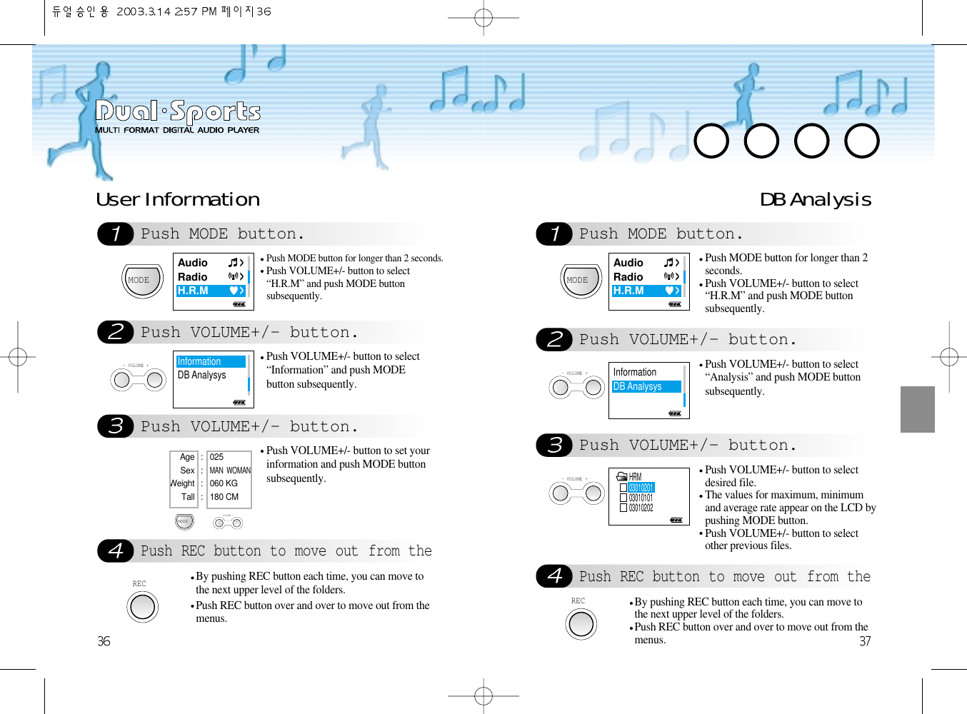 DB AnalysisPush MODE button.Push VOLUME+/- button.Push VOLUME+/- button.Push REC button to move out from theMODEPush MODE button for longer than 2seconds.Push VOLUME+/- button to select“H.R.M” and push MODE buttonsubsequently. - VOLUME +Push VOLUME+/- button to select“Analysis” and push MODE buttonsubsequently.- VOLUME +Push VOLUME+/- button to selectdesired file.The values for maximum, minimumand average rate appear on the LCD bypushing MODE button.Push VOLUME+/- button to selectother previous files.RECBy pushing REC button each time, you can move tothe next upper level of the folders. Push REC button over and over to move out from themenus. Push MODE button.Push VOLUME+/- button.Push VOLUME+/- button.Push REC button to move out from theUser Information MODEPush MODE button for longer than 2 seconds.Push VOLUME+/- button to select“H.R.M” and push MODE buttonsubsequently. - VOLUME +Push VOLUME+/- button to select“Information” and push MODEbutton subsequently.Push VOLUME+/- button to set yourinformation and push MODE buttonsubsequently.RECBy pushing REC button each time, you can move tothe next upper level of the folders. Push REC button over and over to move out from themenus. MODEAge : 025 Sex : MAN  WOMANWeight : 060 KGTall : 180 CM- VOLUME +AudioRadioH.R.MAudioRadioH.R.MInformationDB AnalysysHRM030102010301010103010202InformationDB Analysys