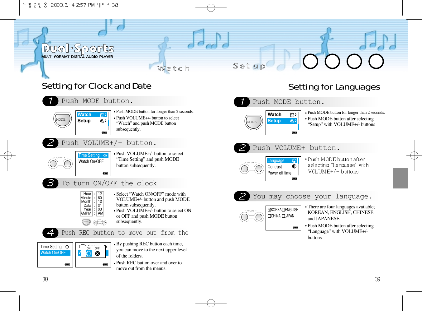 Setting for LanguagesPush MODE button.Push VOLUME+ button.MODEPush MODE button for longer than 2 seconds.Push MODE button after selecting“Setup” with VOLUME+/- buttons- VOLUME +You may choose your language.- VOLUME +There are four languages available;KOREAN, ENGLISH, CHINESEand JAPANESE. Push MODE button after selecting“Language” with VOLUME+/-buttons SS  ee  tt    uu  ppPush REC button to move out from theBy pushing REC button each time,you can move to the next upper levelof the folders. Push REC button over and over tomove out from the menus. Push MODE button.Push VOLUME+/- button.To turn ON/OFF the clockSetting for Clock and DateMODEMODEPush MODE button for longer than 2 seconds.Push VOLUME+/- button to select“Watch” and push MODE buttonsubsequently. - VOLUME +Push VOLUME+/- button to select“Time Setting” and push MODEbutton subsequently.Select “Watch ON/OFF” mode withVOLUME+/- button and push MODEbutton subsequently.Push VOLUME+/- button to select ONor OFF and push MODE buttonsubsequently.Hour : 12 Minute : 60 Month : 12 Data : 31Year : 03AMPM : AM- VOLUME +WW  aa  tt  cc  hhWatchSetupWatchSetupLanguageContrastPower off timeKOREA    ENGLISHCHINA     JAPANTime SettingWatch On/OFFTime SettingWatch On/OFFON       OFFTime SettingWatch On/OFF