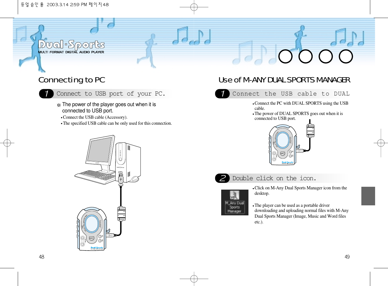 Use of M-ANY DUAL SPORTS MANAGERConnect the USB cable to DUALDouble click on the icon.Connect the PC with DUAL SPORTS using the USBcable.The power of DUAL SPORTS goes out when it isconnected to USB port.Click on M-Any Dual Sports Manager icon from thedesktop.The player can be used as a portable driverdownloading and uploading normal files with M-AnyDual Sports Manager (Image, Music and Word filesetc.).Connect to USB port of your PC.Connecting to PCConnect the USB cable (Accessory).The specified USB cable can be only used for this connection.The power of the player goes out when it isconnected to USB port.DIGITALAUDIOPLAYER &amp; H.R.M&amp;FMRADIO- VOLUME +MODEPLAY STOP REWMICFFREC HOLDDIGITALAUDIOPLAYER &amp; H.R.M&amp;FMRADIO- VOLUME +MODEPLAY STOP REWMICFFREC HOLDDIGITALAUDIOPLAYER &amp; H.R.M&amp;FMRADIO- VOLUME +MODEPLAY STOP REWMICFFREC HOLDDIGITALAUDIOPLAYER &amp; H.R.M&amp;FMRADIO- VOLUME +MODEPLAY STOP REWMICFFREC HOLDDIGITALAUDIOPLAYER &amp; H.R.M&amp;FMRADIO- VOLUME +MODEPLAY STOP REWMICFFREC HOLDDIGITALAUDIOPLAYER &amp; H.R.M&amp;FMRADIO- VOLUME +MODEPLAY STOP REWMICFFREC HOLDDIGITALAUDIOPLAYER &amp; H.R.M&amp;FMRADIO- VOLUME +MODEPLAY STOP REWMICFFREC HOLDDIGITALAUDIOPLAYER &amp; H.R.M&amp;FMRADIO- VOLUME +MODEPLAY STOP REWMICFFREC HOLD