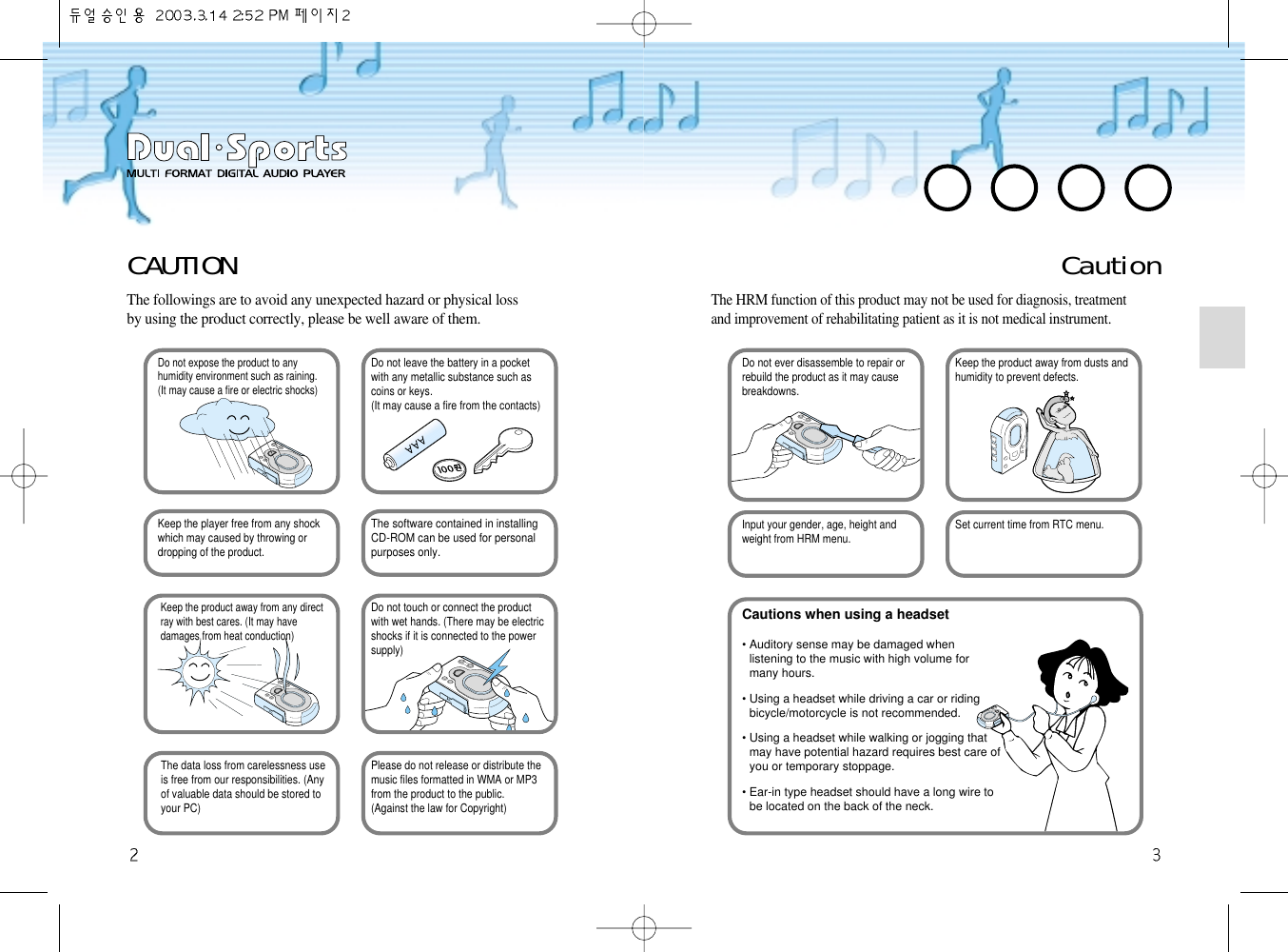 CAUTIONThe followings are to avoid any unexpected hazard or physical lossby using the product correctly, please be well aware of them. Do not expose the product to anyhumidity environment such as raining. (It may cause a fire or electric shocks)Do not leave the battery in a pocketwith any metallic substance such ascoins or keys.(It may cause a fire from the contacts) Keep the player free from any shockwhich may caused by throwing or dropping of the product.The software contained in installingCD-ROM can be used for personal purposes only. Keep the product away from any directray with best cares. (It may havedamages from heat conduction) Do not touch or connect the productwith wet hands. (There may be electric shocks if it is connected to the powersupply) The data loss from carelessness useis free from our responsibilities. (Anyof valuable data should be stored toyour PC)Please do not release or distribute themusic files formatted in WMA or MP3 from the product to the public.(Against the law for Copyright)CautionThe HRM function of this product may not be used for diagnosis, treatmentand improvement of rehabilitating patient as it is not medical instrument.Do not ever disassemble to repair orrebuild the product as it may cause breakdowns.Keep the product away from dusts andhumidity to prevent defects.Input your gender, age, height andweight from HRM menu. Set current time from RTC menu.Cautions when using a headset• Auditory sense may be damaged whenlistening to the music with high volume formany hours. • Using a headset while driving a car or ridingbicycle/motorcycle is not recommended.• Using a headset while walking or jogging thatmay have potential hazard requires best care ofyou or temporary stoppage.  • Ear-in type headset should have a long wire tobe located on the back of the neck. 