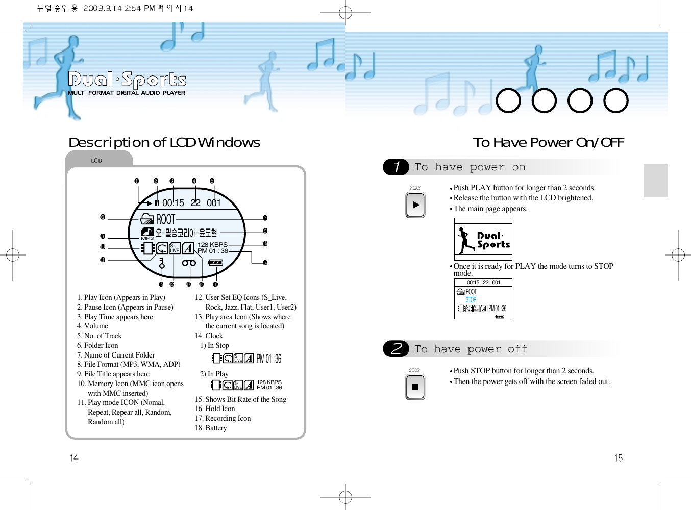 To Have Power On/OFFTo have power onTo have power offPLAYPush PLAY button for longer than 2 seconds.Release the button with the LCD brightened.The main page appears.Once it is ready for PLAY the mode turns to STOPmode.STOPPush STOP button for longer than 2 seconds.Then the power gets off with the screen faded out.Description of LCD Windows 00:15   22   001S-LIVEROOTSTOPPM 01 : 361. Play Icon (Appears in Play)2. Pause Icon (Appears in Pause)3. Play Time appears here4. Volume5. No. of Track6. Folder Icon7. Name of Current Folder8. File Format (MP3, WMA, ADP)9. File Title appears here10. Memory Icon (MMC icon openswith MMC inserted)11. Play mode ICON (Nomal,Repeat, Repear all, Random,Random all)12. User Set EQ Icons (S_Live,Rock, Jazz, Flat, User1, User2)13. Play area Icon (Shows wherethe current song is located)14. Clock1) In Stop2) In Play15. Shows Bit Rate of the Song16. Hold Icon17. Recording Icon18. BatteryS-LIVEPM 01 : 36S-LIVE128 KBPSPM 01 : 3600:15   22   001S-LIVEMP3128 KBPSPM 01 : 36ROOT