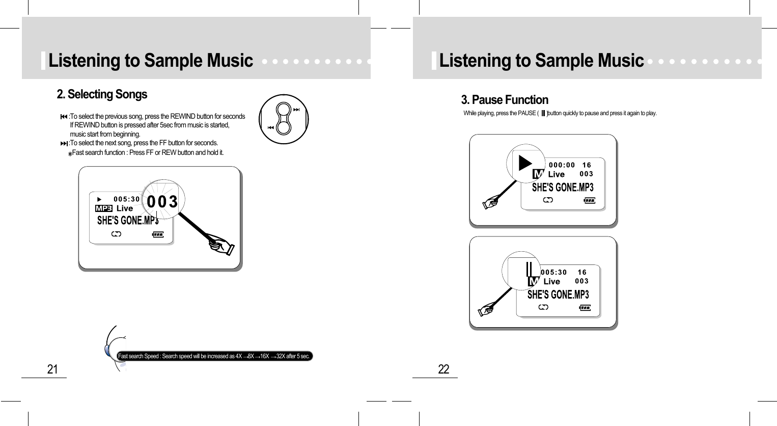 22Listening to Sample Music21Listening to Sample Music2. Selecting Songs:To select the previous song, press the REWIND button for secondsIf REWIND button is pressed after 5sec from music is started,music start from beginning.:To select the next song, press the FF button for seconds.Fast search function : Press FF or REW button and hold it.Fast search Speed : Search speed will be increased as 4X  8X 16X  32X after 5 sec.3. Pause FunctionWhile playing, press the PAUSE ( button quickly to pause and press it again to play.