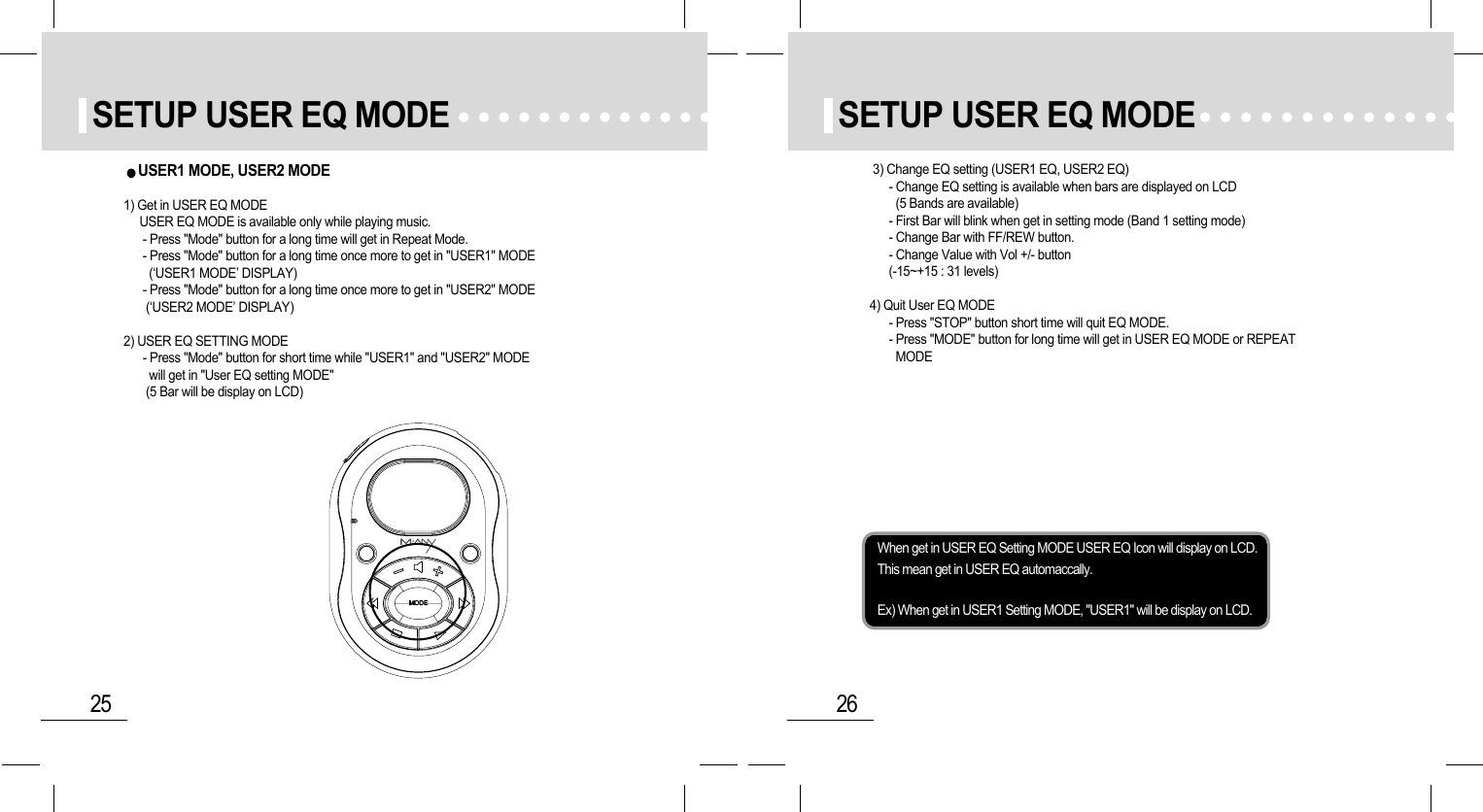 26SETUP USER EQ MODE25SETUP USER EQ MODEWhen get in USER EQ Setting MODE USER EQ Icon will display on LCD.This mean get in USER EQ automaccally.Ex) When get in USER1 Setting MODE, &quot;USER1&quot; will be display on LCD.3) Change EQ setting (USER1 EQ, USER2 EQ)- Change EQ setting is available when bars are displayed on LCD (5 Bands are available)- First Bar will blink when get in setting mode (Band 1 setting mode)- Change Bar with FF/REW button.- Change Value with Vol +/- button(-15~+15 : 31 levels)4) Quit User EQ MODE- Press &quot;STOP&quot; button short time will quit EQ MODE.- Press &quot;MODE&quot; button for long time will get in USER EQ MODE or REPEATMODEUSER1 MODE, USER2 MODE 1) Get in USER EQ MODEUSER EQ MODE is available only while playing music.- Press &quot;Mode&quot; button for a long time will get in Repeat Mode.- Press &quot;Mode&quot; button for a long time once more to get in &quot;USER1&quot; MODE (‘USER1 MODE’ DISPLAY)- Press &quot;Mode&quot; button for a long time once more to get in &quot;USER2&quot; MODE(‘USER2 MODE’ DISPLAY)2) USER EQ SETTING MODE- Press &quot;Mode&quot; button for short time while &quot;USER1&quot; and &quot;USER2&quot; MODEwill get in &quot;User EQ setting MODE&quot;(5 Bar will be display on LCD)