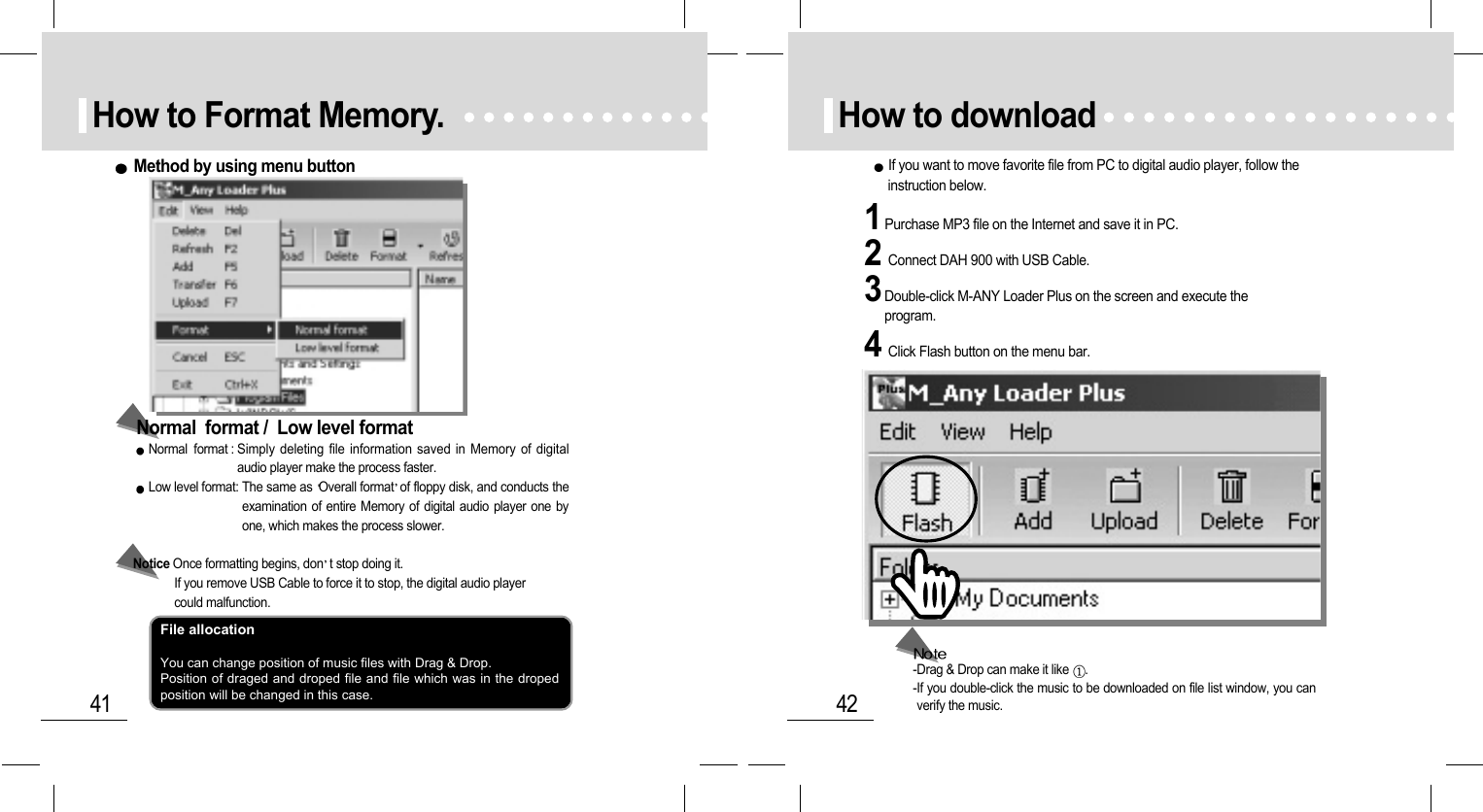 42How to download1Purchase MP3 file on the Internet and save it in PC.3Double-click M-ANY Loader Plus on the screen and execute theprogram.2Connect DAH 900 with USB Cable.4Click Flash button on the menu bar.If you want to move favorite file from PC to digital audio player, follow theinstruction below.-Drag &amp; Drop can make it like  .-If you double-click the music to be downloaded on file list window, you canverify the music.41How to Format Memory.Normal  format : Simply deleting file information saved in Memory of digitalaudio player make the process faster. Low level format: The same as Overall format of floppy disk, and conducts theexamination of entire Memory of digital audio player one byone, which makes the process slower. Notice Once formatting begins, don t stop doing it. If you remove USB Cable to force it to stop, the digital audio player could malfunction.Normal  format /  Low level formatMethod by using menu buttonFile allocationYou can change position of music files with Drag &amp; Drop.Position of draged and droped file and file which was in the dropedposition will be changed in this case.