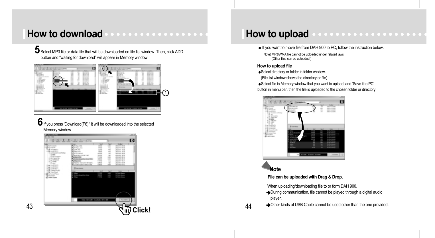 44How to uploadHow to upload fileNote) MP3/WMA file cannot be uploaded under related laws. (Other files can be uploaded.)If you want to move file from DAH 900 to PC, follow the instruction below.Select directory or folder in folder window. (File list window shows the directory or file)Select file in Memory window that you want to upload, and ‘Save it to PC’button in menu bar, then the file is uploaded to the chosen folder or directory.NoteFile can be uploaded with Drag &amp; Drop.When uploading/downloading file to or form DAH 900.  During communication, file cannot be played through a digital audioplayer.Other kinds of USB Cable cannot be used other than the one provided.43How to download5Select MP3 file or data file that will be downloaded on file list window. Then, click ADDbutton and “waiting for download” will appear in Memory window.6If you press &apos;Download(F6),&apos; it will be downloaded into the selectedMemory window.Click!Click!1