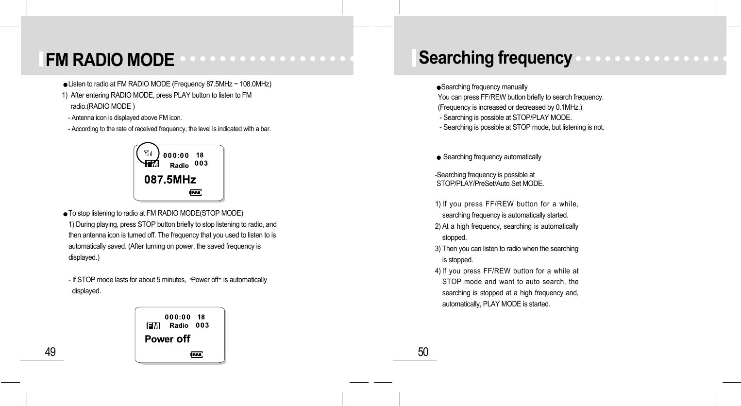 50Searching frequencySearching frequency manuallyYou can press FF/REW button briefly to search frequency. (Frequency is increased or decreased by 0.1MHz.)- Searching is possible at STOP/PLAY MODE.- Searching is possible at STOP mode, but listening is not.Searching frequency automatically-Searching frequency is possible atSTOP/PLAY/PreSet/Auto Set MODE.1) If you press FF/REW button for a while,searching frequency is automatically started.2) At a high frequency, searching is automaticallystopped.3) Then you can listen to radio when the searchingis stopped.4) If you press FF/REW button for a while atSTOP mode and want to auto search, thesearching is stopped at a high frequency and,automatically, PLAY MODE is started.49FM RADIO MODEListen to radio at FM RADIO MODE (Frequency 87.5MHz ~ 108.0MHz) 1)  After entering RADIO MODE, press PLAY button to listen to FMradio.(RADIO MODE )- Antenna icon is displayed above FM icon.- According to the rate of received frequency, the level is indicated with a bar.To stop listening to radio at FM RADIO MODE(STOP MODE)1) During playing, press STOP button briefly to stop listening to radio, andthen antenna icon is turned off. The frequency that you used to listen to isautomatically saved. (After turning on power, the saved frequency isdisplayed.)- If STOP mode lasts for about 5 minutes,  Power off is automaticallydisplayed.