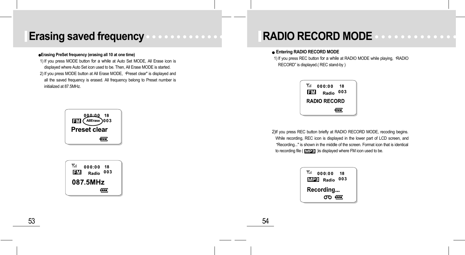 54RADIO RECORD MODE2)If you press REC button briefly at RADIO RECORD MODE, recoding begins.While recording, REC icon is displayed in the lower part of LCD screen, andRecording...&quot; is shown in the middle of the screen. Format icon that is identicalto recording file (              )is displayed where FM icon used to be.Entering RADIO RECORD MODE1) If you press REC button for a while at RADIO MODE while playing,  RADIORECORD” is displayed.( REC stand-by )53Erasing saved frequencyErasing PreSet frequency (erasing all 10 at one time)1) If you press MODE button for a while at Auto Set MODE, All Erase icon isdisplayed where Auto Set icon used to be. Then, All Erase MODE is started.2) If you press MODE button at All Erase MODE,  Preset clear&quot; is displayed andall the saved frequency is erased. All frequency belong to Preset number isinitialized at 87.5MHz.