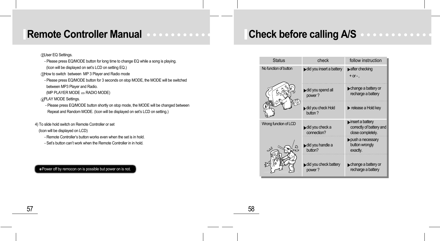 58Check before calling A/S after checking + or - ,change a battery orrecharge a battery release a Hold keyinsert a batterycorrectly of battery andclose completely.push a necessarybutton wronglyexactly.change a battery orrecharge a batterydid you insert a batterydid you spend allpower ?did you check Holdbutton ?did you check aconnection?did you handle abutton?did you check batterypower ?No function of buttonWrong function of LCDStatus check follow instruction57Remote Controller ManualUser EQ Settings.- Please press EQ/MODE button for long time to change EQ while a song is playing.   (Icon will be displayed on set’s LCD on setting EQ.)How to switch  between  MP 3 Player and Radio mode- Please press EQ/MODE button for 3 seconds on stop MODE, the MODE will be switched between MP3 Player and Radio.(MP PLAYER MODE  RADIO MODE)PLAY MODE Settings.- Please press EQ/MODE button shortly on stop mode, the MODE will be changed between Repeat and Random MODE. (Icon will be displayed on set’s LCD on setting.)4) To slide hold switch on Remote Controller or set(Icon will be displayed on LCD)- Remote Controller’s button works even when the set is in hold.- Set’s button can’t work when the Remote Controller in in hold.Power off by remocon on is possible but power on is not.