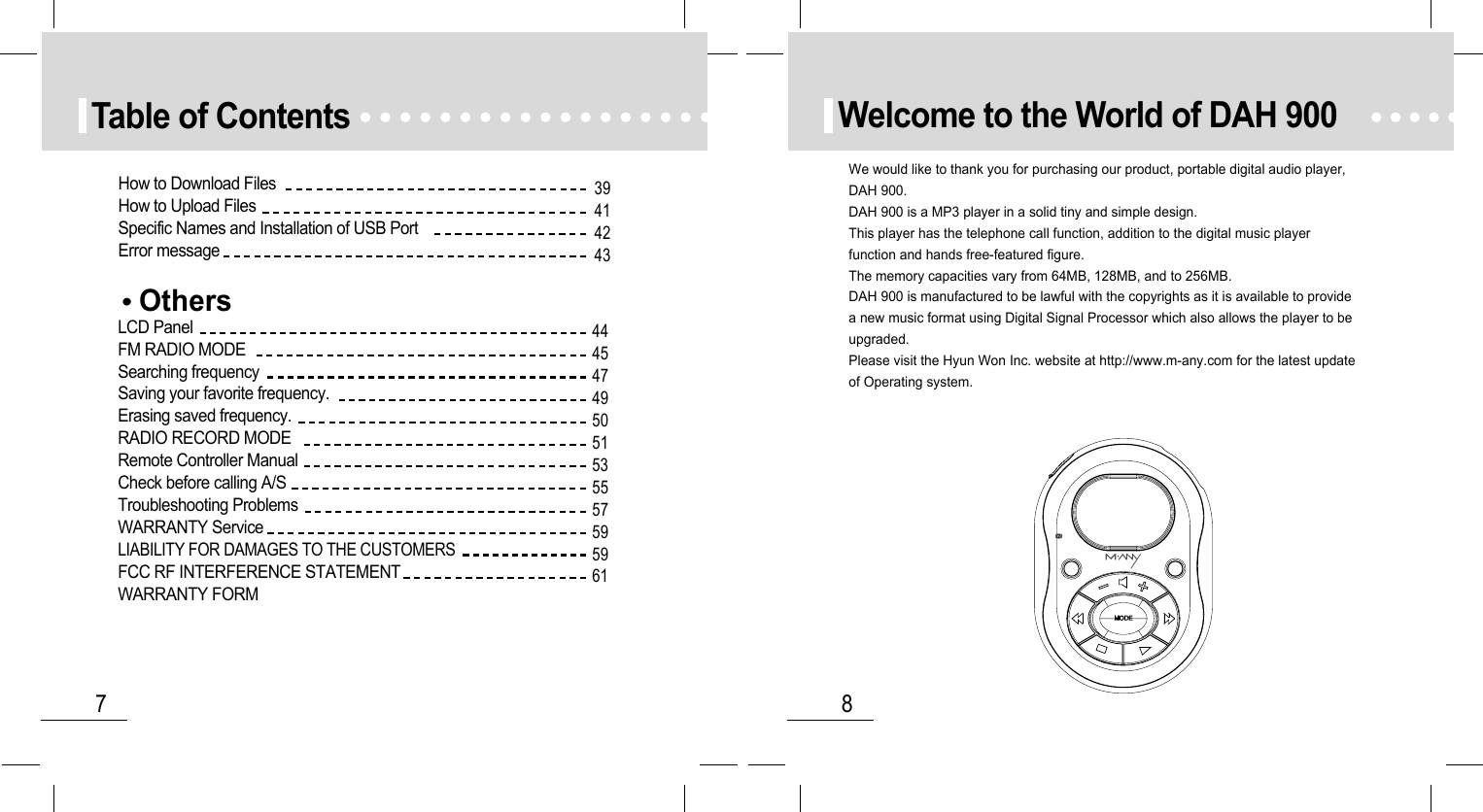 8Welcome to the World of DAH 9007Table of ContentsOthersLCD PanelFM RADIO MODESearching frequencySaving your favorite frequency.Erasing saved frequency.RADIO RECORD MODERemote Controller ManualCheck before calling A/STroubleshooting ProblemsWARRANTY ServiceLIABILITY FOR DAMAGES TO THE CUSTOMERSFCC RF INTERFERENCE STATEMENTWARRANTY FORMHow to Download FilesHow to Upload FilesSpecific Names and Installation of USB PortError message39414243444547495051535557595961We would like to thank you for purchasing our product, portable digital audio player,DAH 900.DAH 900 is a MP3 player in a solid tiny and simple design.This player has the telephone call function, addition to the digital music playerfunction and hands free-featured figure.The memory capacities vary from 64MB, 128MB, and to 256MB.DAH 900 is manufactured to be lawful with the copyrights as it is available to providea new music format using Digital Signal Processor which also allows the player to beupgraded.Please visit the Hyun Won Inc. website at http://www.m-any.com for the latest updateof Operating system.