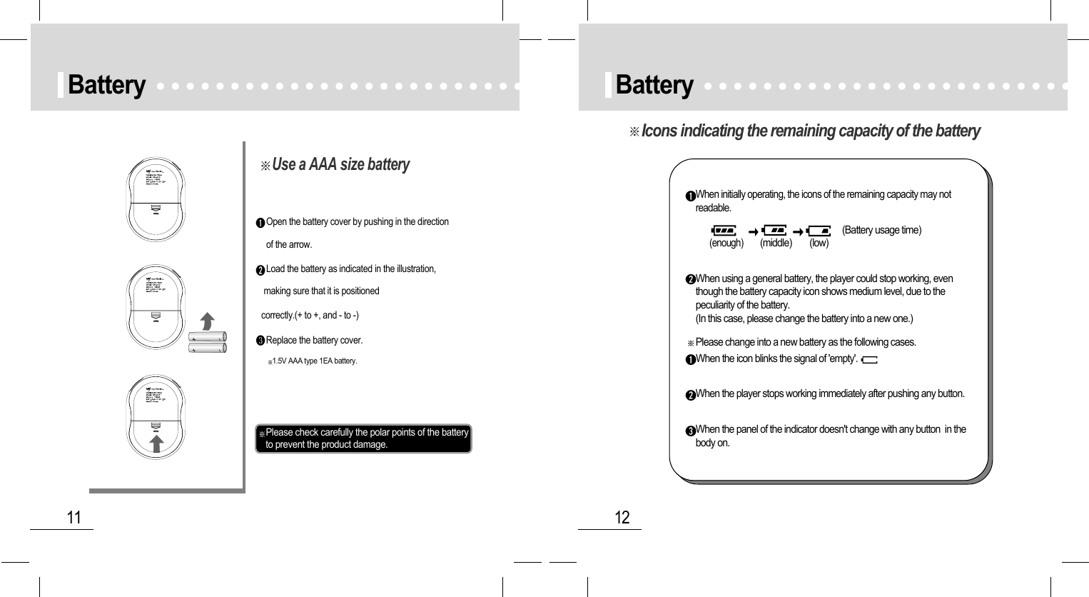 12Battery11BatteryOpen the battery cover by pushing in the directionof the arrow.Load the battery as indicated in the illustration,making sure that it is positionedcorrectly.(+ to +, and - to -)Replace the battery cover.Please check carefully the polar points of the batteryto prevent the product damage.1.5V AAA type 1EA battery.Use a AAA size batteryIcons indicating the remaining capacity of the batteryWhen initially operating, the icons of the remaining capacity may notreadable.(Battery usage time)(enough)        (middle)        (low)When using a general battery, the player could stop working, eventhough the battery capacity icon shows medium level, due to thepeculiarity of the battery.(In this case, please change the battery into a new one.)Please change into a new battery as the following cases.When the icon blinks the signal of &apos;empty&apos;.When the player stops working immediately after pushing any button.When the panel of the indicator doesn&apos;t change with any button  in thebody on.