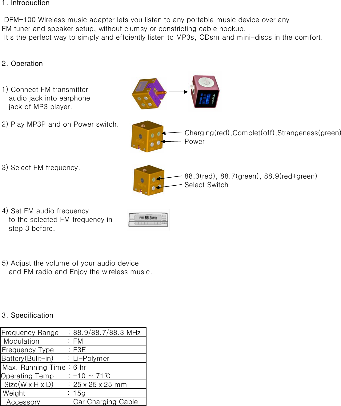 1. Introduction DFM-100 Wireless music adapter lets you listen to any portable music device over anyFM tuner and speaker setup, without clumsy or constricting cable hookup. It&apos;s the perfect way to simply and effciently listen to MP3s, CDsm and mini-discs in the comfort.2. Operation1) Connect FM transmitter    audio jack into earphone   jack of MP3 player.2) Play MP3P and on Power switch.Charging(red),Complet(off),Strangeness(green)    Power3) Select FM frequency.  88.3(red), 88.7(green), 88.9(red+green)Select Switch4) Set FM audio frequency   to the selected FM frequency in   step 3 before.5) Adjust the volume of your audio device    and FM radio and Enjoy the wireless music.3. SpecificationFrequency Range    : 88.9/88.7/88.3 MHzModulation            : FMFrequency Type      : F3EBattery(Bulit-in)      : Li-PolymerMax. Running Time : 6 hrOperating Temp      : -10 ~ 71℃Size(WⅹHⅹD)      : 25ⅹ25ⅹ25 mmWeight                  : 15g  Accessory              Car Charging Cable