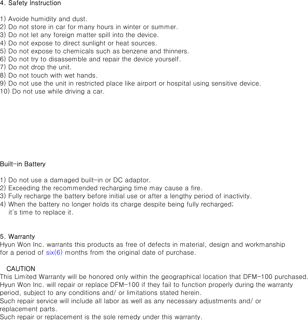 4. Safety Instruction1) Avoide humidity and dust.2) Do not store in car for many hours in winter or summer.3) Do not let any foreign matter spill into the device.4) Do not expose to direct sunlight or heat sources.5) Do not expose to chemicals such as benzene and thinners.6) Do not try to disassemble and repair the device yourself.7) Do not drop the unit.8) Do not touch with wet hands.9) Do not use the unit in restricted place like airport or hospital using sensitive device. 10) Do not use while driving a car.Built-in Battery1) Do not use a damaged built-in or DC adaptor.2) Exceeding the recommended recharging time may cause a fire.3) Fully recharge the battery before initial use or after a lengthy period of inactivity.4) When the battery no longer holds its charge despite being fully recharged;    it&apos;s time to replace it.5. WarrantyHyun Won Inc. warrants this products as free of defects in material, design and workmanshipfor a period of six(6) months from the original date of purchase.   CAUTIONThis Limited Warranty will be honored only within the geographical location that DFM-100 purchased.Hyun Won Inc. will repair or replace DFM-100 if they fail to function properly during the warrantyperiod, subject to any conditions and/ or limitations stated herein.Such repair service will include all labor as well as any necessary adjustments and/ or replacement parts.Such repair or replacement is the sole remedy under this warranty.