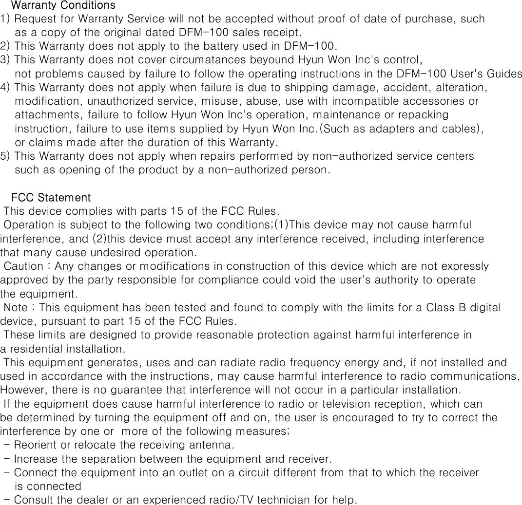    Warranty Conditions1) Request for Warranty Service will not be accepted without proof of date of purchase, such     as a copy of the original dated DFM-100 sales receipt.2) This Warranty does not apply to the battery used in DFM-100.3) This Warranty does not cover circumatances beyound Hyun Won Inc&apos;s control,     not problems caused by failure to follow the operating instructions in the DFM-100 User&apos;s Guides4) This Warranty does not apply when failure is due to shipping damage, accident, alteration,    modification, unauthorized service, misuse, abuse, use with incompatible accessories or     attachments, failure to follow Hyun Won Inc&apos;s operation, maintenance or repacking     instruction, failure to use items supplied by Hyun Won Inc.(Such as adapters and cables),    or claims made after the duration of this Warranty.5) This Warranty does not apply when repairs performed by non-authorized service centers    such as opening of the product by a non-authorized person.   FCC Statement This device complies with parts 15 of the FCC Rules. Operation is subject to the following two conditions;(1)This device may not cause harmful interference, and (2)this device must accept any interference received, including interferencethat many cause undesired operation. Caution : Any changes or modifications in construction of this device which are not expresslyapproved by the party responsible for compliance could void the user&apos;s authority to operatethe equipment. Note : This equipment has been tested and found to comply with the limits for a Class B digitaldevice, pursuant to part 15 of the FCC Rules. These limits are designed to provide reasonable protection against harmful interference ina residential installation. This equipment generates, uses and can radiate radio frequency energy and, if not installed andused in accordance with the instructions, may cause harmful interference to radio communications,However, there is no guarantee that interference will not occur in a particular installation. If the equipment does cause harmful interference to radio or television reception, which canbe determined by turning the equipment off and on, the user is encouraged to try to correct theinterference by one or  more of the following measures; - Reorient or relocate the receiving antenna. - Increase the separation between the equipment and receiver. - Connect the equipment into an outlet on a circuit different from that to which the receiver    is connected - Consult the dealer or an experienced radio/TV technician for help.