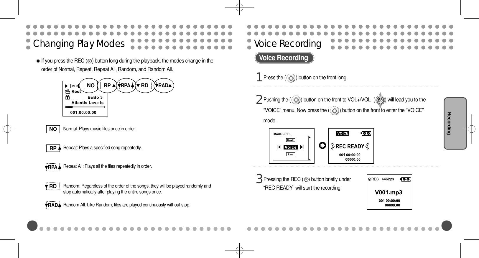 Voice Recording RecordingChanging Play ModesIf you press the REC (    ) button long during the playback, the modes change in theorder of Normal, Repeat, Repeat All, Random, and Random All.NORPRPARDRADNORPRPARDRADNormal: Plays music files once in order.Repeat: Plays a specified song repeatedly.Repeat All: Plays all the files repeatedly in order.Random: Regardless of the order of the songs, they will be played randomly andstop automatically after playing the entire songs once.Random All: Like Random, files are played continuously without stop.Press the (        ) button on the front long. 1Pressing the REC (    ) button briefly under“REC READY” will start the recording3Pushing the (        ) button on the front to VOL+/VOL- (        ) will lead you to the“VOICE” menu. Now press the (        ) button on the front to enter the “VOICE”mode.2Voice Recording 