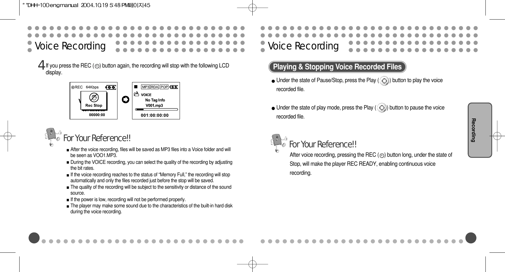 RecordingVoice Recording Voice Recording If you press the REC (    ) button again, the recording will stop with the following LCDdisplay.After the voice recording, files will be saved as MP3 files into a Voice folder and willbe seen as VOO1.MP3.During the VOICE recording, you can select the quality of the recording by adjustingthe bit rates. If the voice recording reaches to the status of “Memory Full,” the recording will stopautomatically and only the files recorded just before the stop will be saved.The quality of the recording will be subject to the sensitivity or distance of the soundsource.If the power is low, recording will not be performed properly.The player may make some sound due to the characteristics of the built-in hard diskduring the voice recording. 4Playing &amp; Stopping Voice Recorded FilesUnder the state of Pause/Stop, press the Play (        ) button to play the voicerecorded file.Under the state of play mode, press the Play (        ) button to pause the voicerecorded file.After voice recording, pressing the REC (    ) button long, under the state ofStop, will make the player REC READY, enabling continuous voicerecording.For Your Reference!!For Your Reference!!