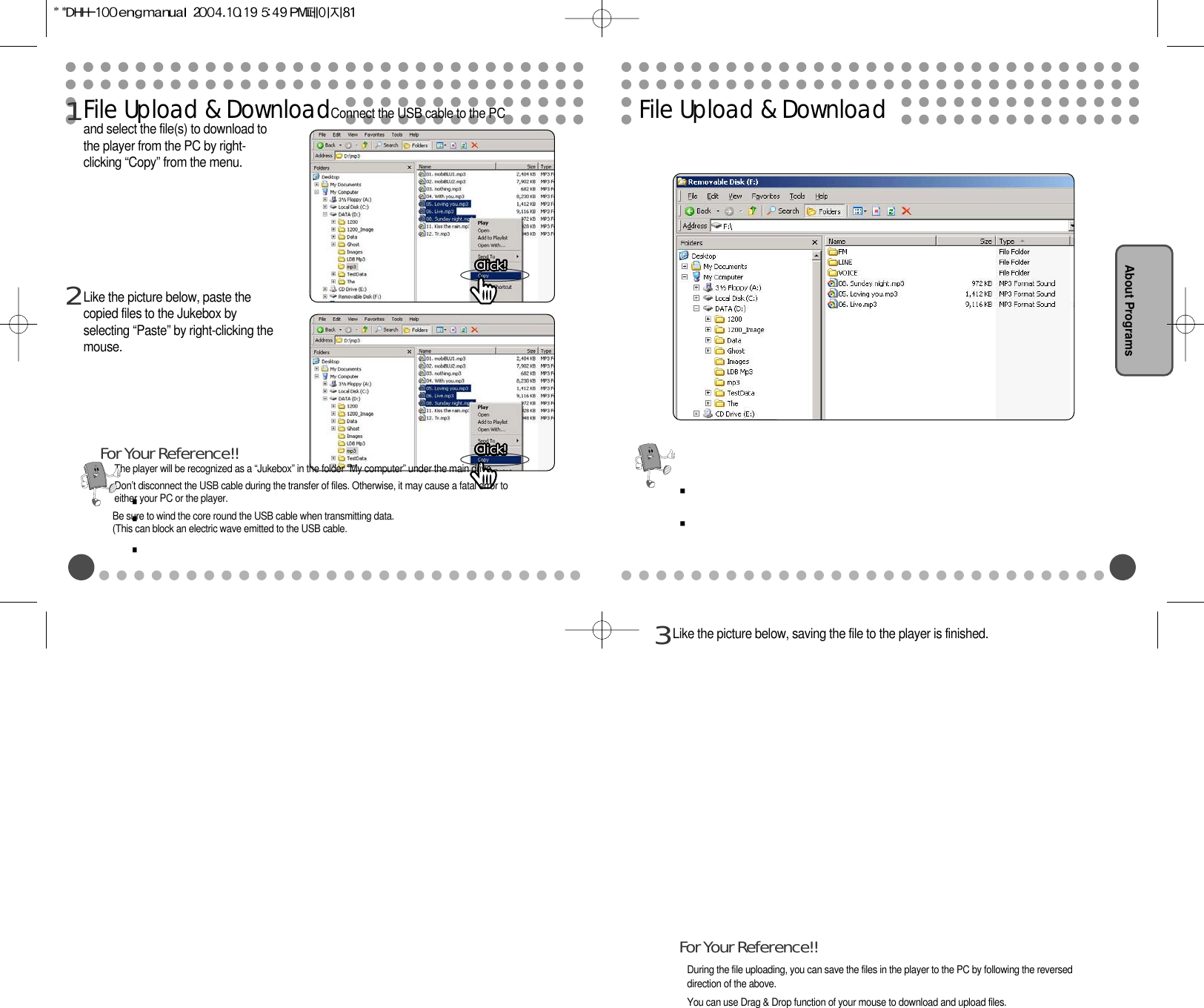 File Upload &amp; DownloadConnect the USB cable to the PCand select the file(s) to download tothe player from the PC by right-clicking “Copy” from the menu.1Click!Click!Click!Click!Click!Click!Click!Click!Click!Click!Click!Click!Click!Click!Click!Click!Click!Click!Click!Click!Click!Click!Click!Click!Click!Click!Click!Click!Click!Click!Click!Click!Click!Click!Like the picture below, paste thecopied files to the Jukebox byselecting “Paste” by right-clicking themouse. 2Click!Click!Click!Click!Click!Click!Click!Click!Click!Click!Click!Click!Click!Click!Click!Click!Click!Click!Click!Click!Click!Click!Click!Click!Click!Click!Click!Click!Click!Click!Click!Click!Click!Click!The player will be recognized as a “Jukebox” in the folder “My computer” under the main drive.Don’t disconnect the USB cable during the transfer of files. Otherwise, it may cause a fatal error toeither your PC or the player.Be sure to wind the core round the USB cable when transmitting data.(This can block an electric wave emitted to the USB cable.For Your Reference!!File Upload &amp; DownloadAbout ProgramsLike the picture below, saving the file to the player is finished.3During the file uploading, you can save the files in the player to the PC by following the reverseddirection of the above.You can use Drag &amp; Drop function of your mouse to download and upload files.For Your Reference!!