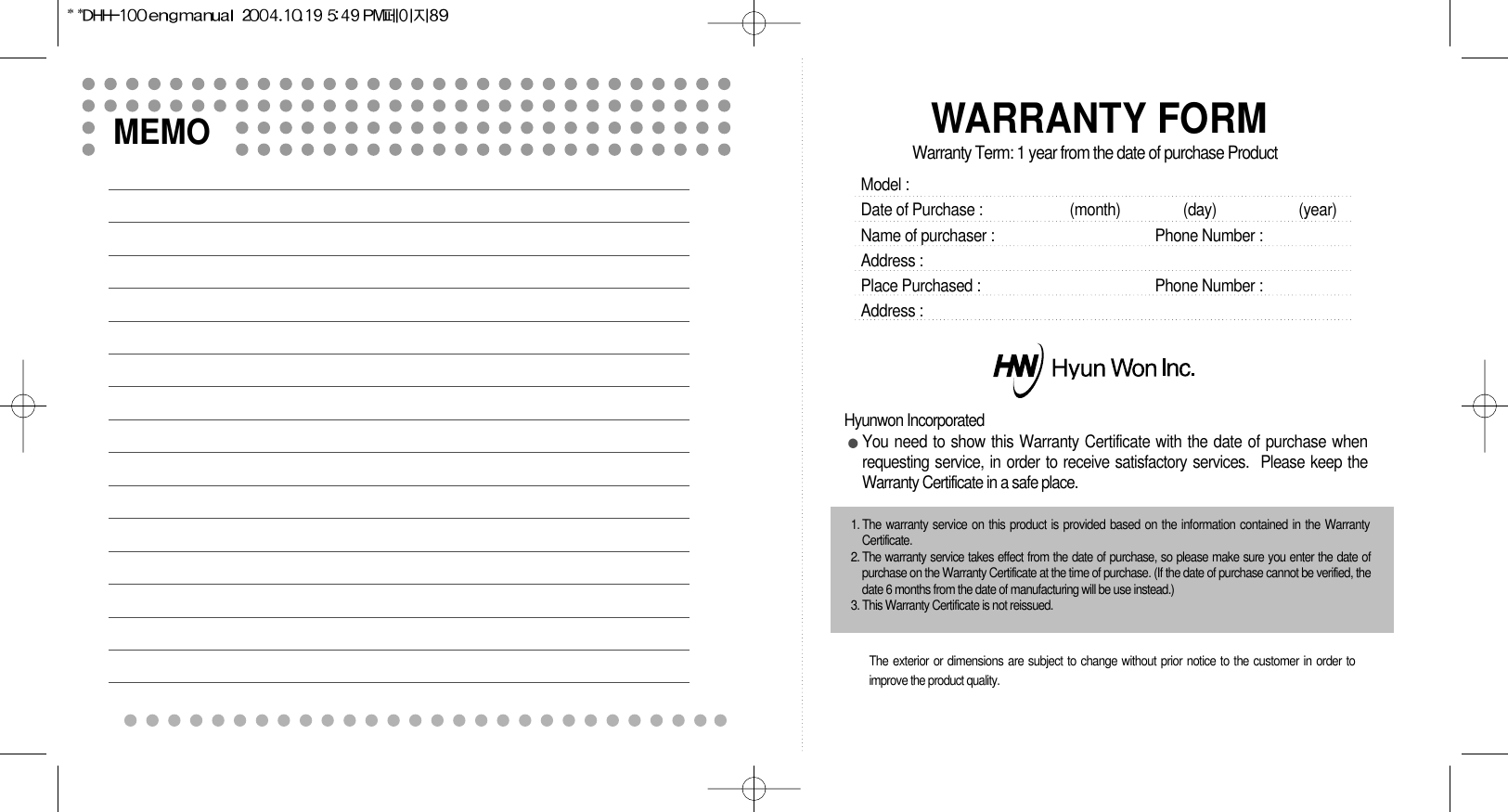 MEMOWARRANTY FORMWarranty Term: 1 year from the date of purchase ProductModel :  Date of Purchase : (month)                (day)                     (year)Name of purchaser : Phone Number :Address :Place Purchased :  Phone Number :Address :Hyunwon IncorporatedYou need to show this Warranty Certificate with the date of purchase whenrequesting service, in order to receive satisfactory services.  Please keep theWarranty Certificate in a safe place.1. The warranty service on this product is provided based on the information contained in the WarrantyCertificate.2. The warranty service takes effect from the date of purchase, so please make sure you enter the date ofpurchase on the Warranty Certificate at the time of purchase. (If the date of purchase cannot be verified, thedate 6 months from the date of manufacturing will be use instead.)3. This Warranty Certificate is not reissued.The exterior or dimensions are subject to change without prior notice to the customer in order toimprove the product quality.