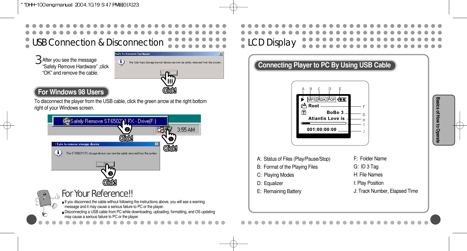 LCD DisplayBasics of How to OperateUSB Connection &amp; DisconnectionAfter you see the message“Safely Remove Hardware” ,click“OK” and remove the cable.3For Windows 98 UsersIf you disconnect the cable without following the instructions above, you will see a warningmessage and it may cause a serious failure to PC or the player.Disconnecting a USB cable from PC while downloading, uploading, formatting, and OS updatingmay cause a serious failure to PC or the player.For Your Reference!!Connecting Player to PC By Using USB CableA:  Status of Files (Play/Pause/Stop)B:  Format of the Playing Files C:  Playing ModesD:  Equalizer E:  Remaining BatteryF:  Folder NameG:  ID 3 TagH: File NamesI: Play PositionJ: Track Number, Elapsed TimeClick!Click!Click!Click!Click!Click!Click!Click!Click!Click!Click!Click!Click!Click!Click!Click!Click!Click!Click!Click!Click!Click!Click!Click!Click!Click!Click!Click!Click!Click!Click!Click!Click!Click!Click!Click!Click!Click!Click!Click!Click!Click!Click!Click!Click!Click!Click!Click!Click!Click!Click!Click!Click!Click!Click!Click!Click!Click!Click!Click!Click!Click!Click!Click!Click!Click!Click!Click!To disconnect the player from the USB cable, click the green arrow at the right bottomright of your Windows screen.Click!Click!Click!Click!Click!Click!Click!Click!Click!Click!Click!Click!Click!Click!Click!Click!Click!Click!Click!Click!Click!Click!Click!Click!Click!Click!Click!Click!Click!Click!Click!Click!Click!Click!Click!Click!Click!Click!Click!Click!Click!Click!Click!Click!Click!Click!Click!Click!Click!Click!Click!Click!Click!Click!Click!Click!Click!Click!Click!Click!Click!Click!Click!Click!Click!Click!Click!Click!