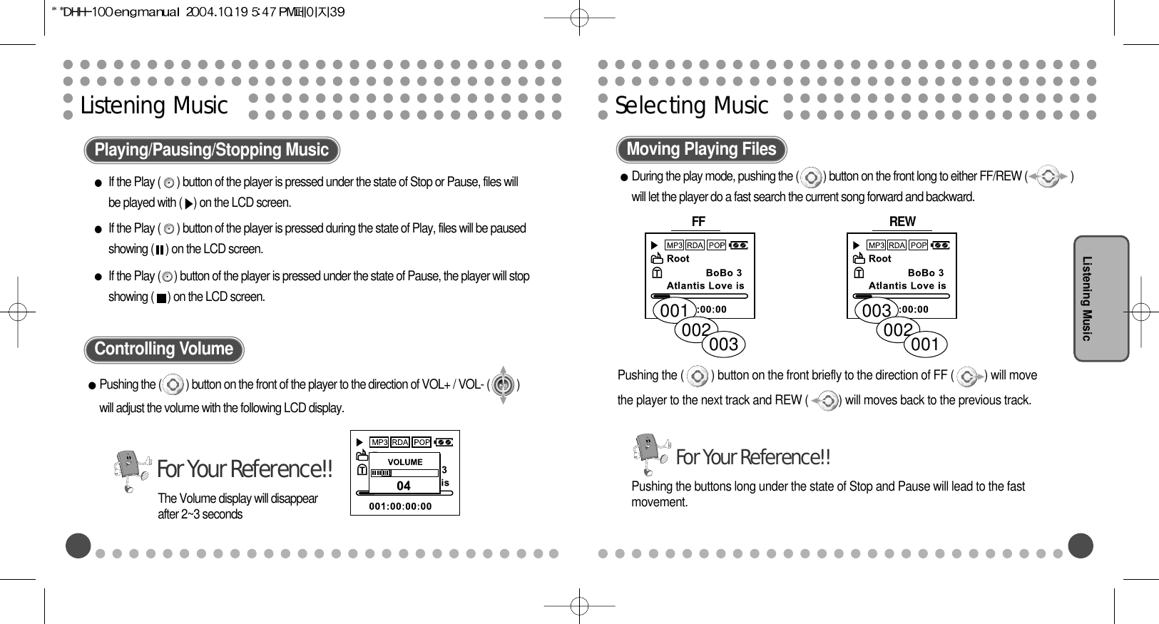 Selecting MusicListening MusicListening MusicPlaying/Pausing/Stopping Music Moving Playing FilesControlling VolumePushing the (         ) button on the front of the player to the direction of VOL+ / VOL- (          )will adjust the volume with the following LCD display. During the play mode, pushing the (         ) button on the front long to either FF/REW (                )will let the player do a fast search the current song forward and backward.FF Pushing the (         ) button on the front briefly to the direction of FF (          ) will movethe player to the next track and REW (          ) will moves back to the previous track.The Volume display will disappearafter 2~3 secondsFor Your Reference!!001002003003002001Pushing the buttons long under the state of Stop and Pause will lead to the fastmovement.For Your Reference!!REW If the Play (      ) button of the player is pressed under the state of Stop or Pause, files willbe played with ( ) on the LCD screen.If the Play (      ) button of the player is pressed during the state of Play, files will be pausedshowing ( ) on the LCD screen. If the Play (     ) button of the player is pressed under the state of Pause, the player will stopshowing (     ) on the LCD screen. 