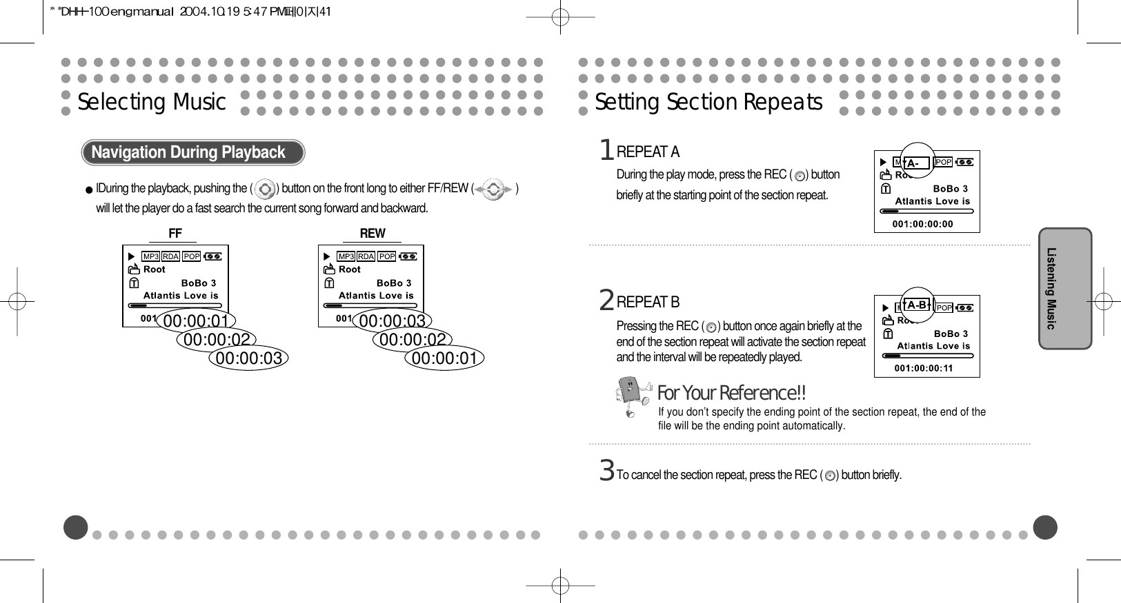 Setting Section RepeatsListening MusicSelecting MusicNavigation During PlaybacklDuring the playback, pushing the (         ) button on the front long to either FF/REW (                )will let the player do a fast search the current song forward and backward.00:00:0300:00:0200:00:0100:00:0100:00:0200:00:03FF  REW REPEAT ADuring the play mode, press the REC (     ) buttonbriefly at the starting point of the section repeat.1To cancel the section repeat, press the REC (     ) button briefly.3REPEAT BPressing the REC (     ) button once again briefly at theend of the section repeat will activate the section repeatand the interval will be repeatedly played.2If you don’t specify the ending point of the section repeat, the end of thefile will be the ending point automatically.For Your Reference!!