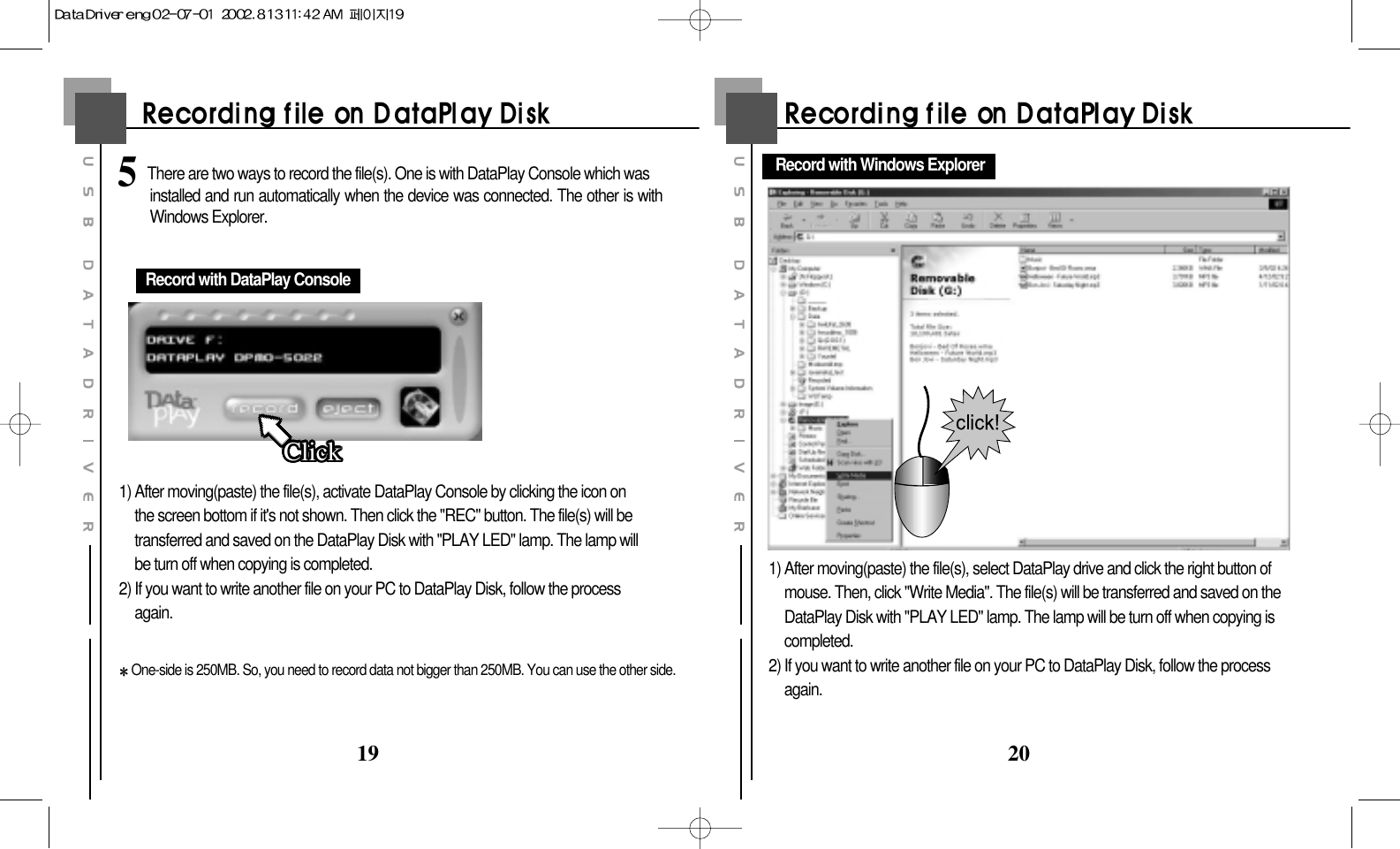 20191) After moving(paste) the file(s), activate DataPlay Console by clicking the icon onthe screen bottom if it&apos;s not shown. Then click the &quot;REC&quot; button. The file(s) will betransferred and saved on the DataPlay Disk with &quot;PLAY LED&quot; lamp. The lamp willbe turn off when copying is completed.2) If you want to write another file on your PC to DataPlay Disk, follow the processagain.One-side is 250MB. So, you need to record data not bigger than 250MB. You can use the other side.Record with DataPlay ConsoleClickClickClickClickClickClickClickClickClickClickClickClickClickClickClickClickClickClickClickClickClickClickClickClickClickClickClickClickClickClickClickClickClickClick1) After moving(paste) the file(s), select DataPlay drive and click the right button ofmouse. Then, click &quot;Write Media&quot;. The file(s) will be transferred and saved on theDataPlay Disk with &quot;PLAY LED&quot; lamp. The lamp will be turn off when copying iscompleted.2) If you want to write another file on your PC to DataPlay Disk, follow the processagain.Record with Windows Explorer5 There are two ways to record the file(s). One is with DataPlay Console which was       installed and run automatically when the device was connected. The other is withWindows Explorer.