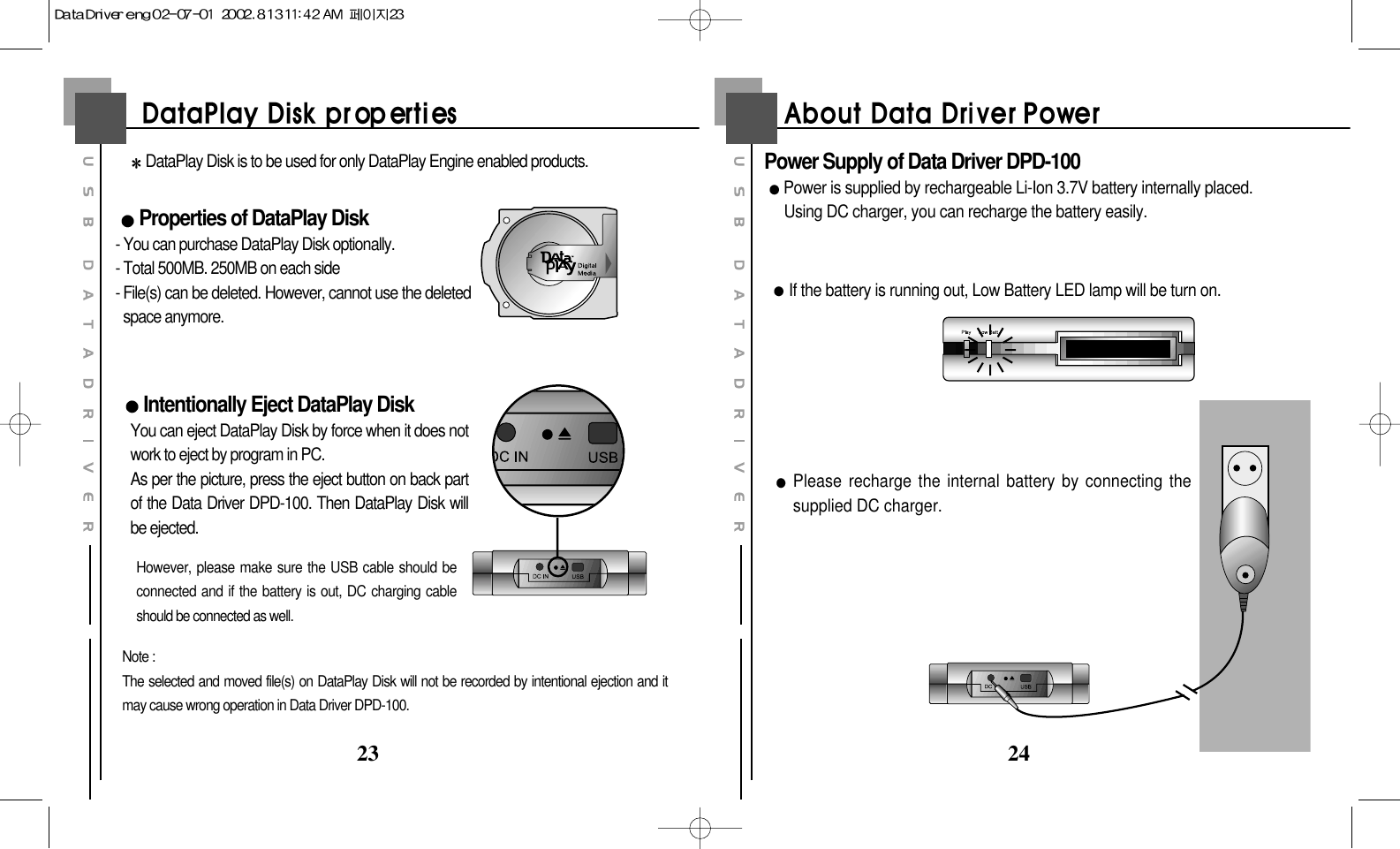 2423DataPlay Disk is to be used for only DataPlay Engine enabled products.Properties of DataPlay Disk- You can purchase DataPlay Disk optionally.- Total 500MB. 250MB on each side- File(s) can be deleted. However, cannot use the deletedspace anymore.Intentionally Eject DataPlay DiskYou can eject DataPlay Disk by force when it does notwork to eject by program in PC.As per the picture, press the eject button on back partof the Data Driver DPD-100. Then DataPlay Disk willbe ejected. However, please make sure the USB cable should beconnected and if the battery is out, DC charging cableshould be connected as well.Note :The selected and moved file(s) on DataPlay Disk will not be recorded by intentional ejection and itmay cause wrong operation in Data Driver DPD-100.Power Supply of Data Driver DPD-100Power is supplied by rechargeable Li-Ion 3.7V battery internally placed. Using DC charger, you can recharge the battery easily.If the battery is running out, Low Battery LED lamp will be turn on.Please recharge the internal battery by connecting thesupplied DC charger.